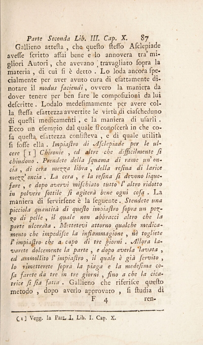 Gallieno attella 5 che quello ftefìo Àfclepiade aveffe fcritto affai bene e lo annovera tra’ mi- oliori Autori , che avevano travagliato fopra la materia , di cui lì è detto . Lo loda ancora Spe¬ cialmente per aver avuto cura di elettamente di¬ notare il modus faciendi, ovvero la maniera da dover tenere per ben fare le compofizioni da lui defcritte . Lodalo medelìmamente per avere col¬ la lleffa efattezza avvertite le virtù di ciafcheduno di quelli medicamenti , e la maniera di ufarli . Ecco un efempio dal quale ficonofcerà in che co- fa quella efattezza confifteva , e di quale utilità fi foffe ella . Impiaflro di Afclepiade per le ul¬ cere [ I ] Chironie ? ed altre che difficilmente fi chiudono . Prendete della fquama di rame un on- cìa , di cera meg^a libra , della refina di larice meggf oncia . La cera , e la refina fi devono lique¬ fare , e dopo avervi mifchiato tutto f altro ridotto in polvere fiottile fi agiterà bene ogni cofq . La 1 miniera di fervirfene è la feguente. Stendete una picciola quantità di quefio impiaflro fiopra un peg- go di pelle y il quale non abbracci altro che la parte ulcerata . Mettetevi attorno qualche medica¬ mento che impedifee la infiammagione , nè togliete r impiaflro che a capo di tre giorni . Allora la- parete dolcemente la parte , e dopo averla *lavata , ed ammollito f impiaflro , il quale è già fervuto , lo rimetterete fopra la piaga e la medefima co- fa farete da tre in tre giorni 5 fino a che la cica¬ trice fi fia fiatra . Gallieno che riferifee quello metodo , dopo averlo approvato , li lludia di F 4 ' ren-