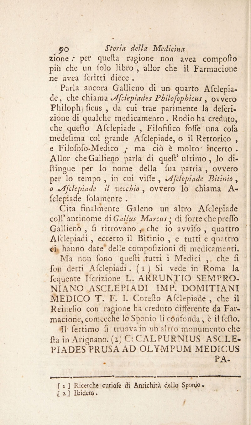 zione .* per quella ragione non avea compofto più che un folo libro , allor che il Farmacione ne avea Feri tri cìiece . Parla ancora Gallieno di un quarto Afciepia- de, che chiama i/ffclepiades Philofophicus , ovvero Philoph] ficus , da cui trae parimente la defla¬ zione di qualche medicamento. Rodio ha creduto* che quello Afclepiade , Filofifico fofTe una cofa medefima col grande Afclepiade, o il Rettorico , e Filofofo-Medico y ma ciò è molto* incerto . Allor che Gallieno parla di quell’ ultimo , lo di- flingue per lo nome della fua patria , ovvero per lo tempo , in cui ville , tAfclepiade Bitìnio * o tAfclepiade il 'vecchio , ovvero lo chiama A- fclepiade folamente . Cita finalmente Galeno un altro Afclepiade coll’antinome di Gallus Marcus * di lorte che prefifo Gallieno , fi ritrovano , che io avvifo , quattro Afclepiadi , eccetto il Bitinio , e tutti e quattro ci hanno date delle compofizioni di medicamenti. Ma non fono quelli tutti i Medici , che fi fon detti Afclepiadi . ( i ) Si vede in Roma la lequente Ifcrizione L. ARRUNTIO SEM PRO¬ NI ANO ASCLEPIADI TMP. DOMITIANI MEDICO T. F. I. Cotefto Afclepiade , che il Refi.elio con ragione ha creduto differente da Far¬ macione, comecché loSponio li confonda, è il fedo. Il fettimo fi truova in un aîrro monumento che {la in A ri grumo. (2) C: CALPURNIUS ASCLE- PIADE3 PRUSAAD OLYMPUM MEDICUS PA- [ 1 ] Ricerche curiofe di Antichità, dello Sponio •