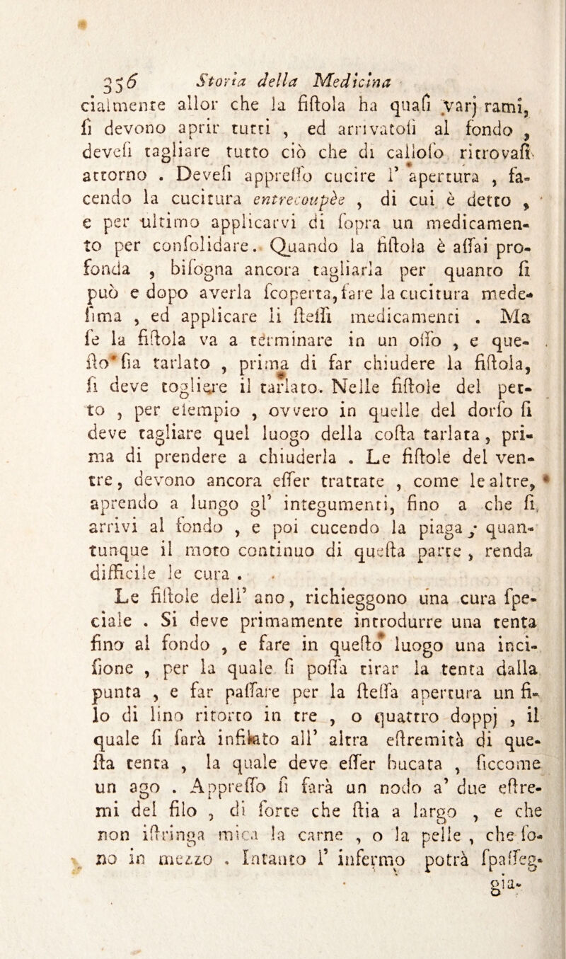 cialtnenre aller che la fittola ha quali varj rami, fi devono aprir tutti , ed arrivatoti al fondo , devefi tagliare tutto ciò che di caliofo ritrovati attorno . Devefi appretto cucire V apertura , fa¬ cendo la cucitura entrecoupée , di cui è detto y e per ultimo applicarvi di fopra un medicamen¬ to per confolidare. Quando la fìttola è affai pro¬ fonda , bifdgna ancora tagliarla per quanto ti può e dopo averla (coperta,fare la cucitura mede- lima , ed applicare li fletti medicamenti . Ma (e la fittola va a terminare in un olio , e que- . fto'fia tarlato , prima di far chiudere la fittola, li deve togliere il tarlato. Nelle fittole del pet¬ to , per eiempio , ovvero in quelle del dorfo fi deve tagliare quel luogo della cotta tarlata , pri¬ ma di prendere a chiuderla . Le fittole del ven¬ tre , devono ancora effer trattare , come le altre, 4 aprendo a lungo gl’ integumenti, fino a che fi, arrivi al tondo , e poi cucendo la piaga y quan¬ tunque il moto continuo di quella parte , renda difficile le cura . Le fittole deli ano, richieggono una cura fpe- ciaìe . Si deve primamente introdurre una tenta fino al fondo , e fare in quello luogo una inci¬ sone , per la quale fi potTa tirar la tenta dalla punta , e far pattare per la fletta apertura un fi¬ lo di lino ritorto in tre , o quattro doppj , il quale fi farà infinto all’ altra eftremità di que¬ lla tenta , la quale deve effer bucata , ficcome un ago . Appretto il farà un nodo a’ due ettre- mi del filo , ài forte che ttia a largo , e che non ittringa mica la carne , o la pelle , che fo¬ no in meuo , Intanto 1’ infermo potrà fpatteg*