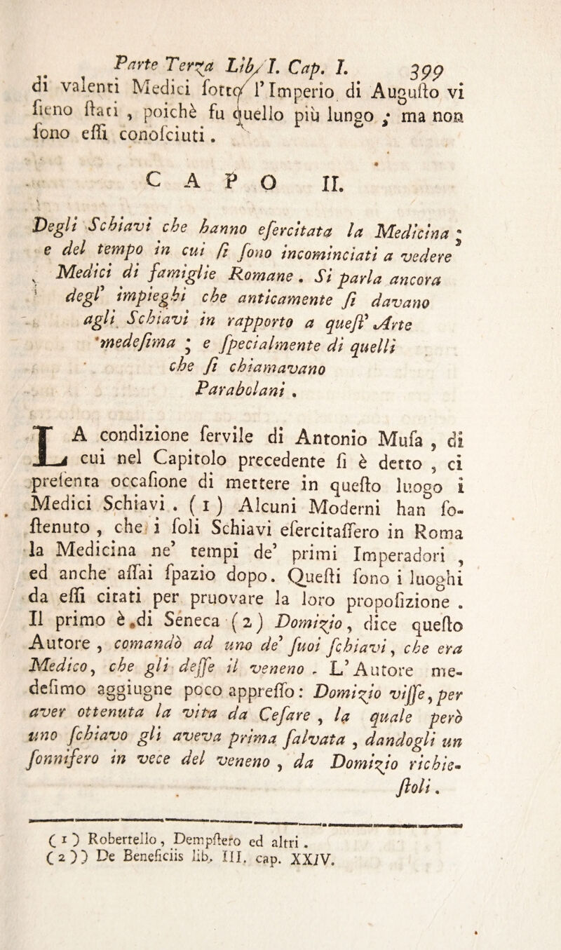 dii valenti Medici forte/ l’Imperio di Augullo vi fieno faci , poiché fu Quello più lungo ; ma non. fono effi conofciuti. capo ir. \ * / Degli Schiavi che hanno esercitata la Medicina ; e del tempo in cui fi fono incominciati a vedere , Medici di famiglie Romane . Si parla ancora degl’ impieghi che anticamente fi davano agli Schiavi in rapporto a que fi' Mrte medefima ; e fpecialmente dì quelli che fi chiamavano Parabolani , LA condizione fervile di Antonio Mufa , di cui nel Capitolo precedente fi è detto , ci preienta occafione di mettere in quello luoço i Medici Schiavi . ( i ) Alcuni Moderni han fo- ftenuto , che i foli Schiavi efercitaffero in Roma la Medicina ne’ tempi de’ primi Imperadori ed anche affai fpazio dopo. Quelli fono i luoghi da effi citati per pruovare la loro propofizione . Il primo è .di Seneca (z) Domi-fio, dice quello Autoie , comando ad uno de fuot jcbiavi ^ che era Medico, che gli dejfe il veneno . L’Autore me- defimo aggiugne poco appreffo: Domi fio vijfe, per aver ottenuta la vita da Cefare , la quale però uno fchiavo gli aveva prima falvata , dandogli un Sonnifero in vece del veneno , da Domtfio richie. fiali. C i ) Robertello, Dempftero ed altri,