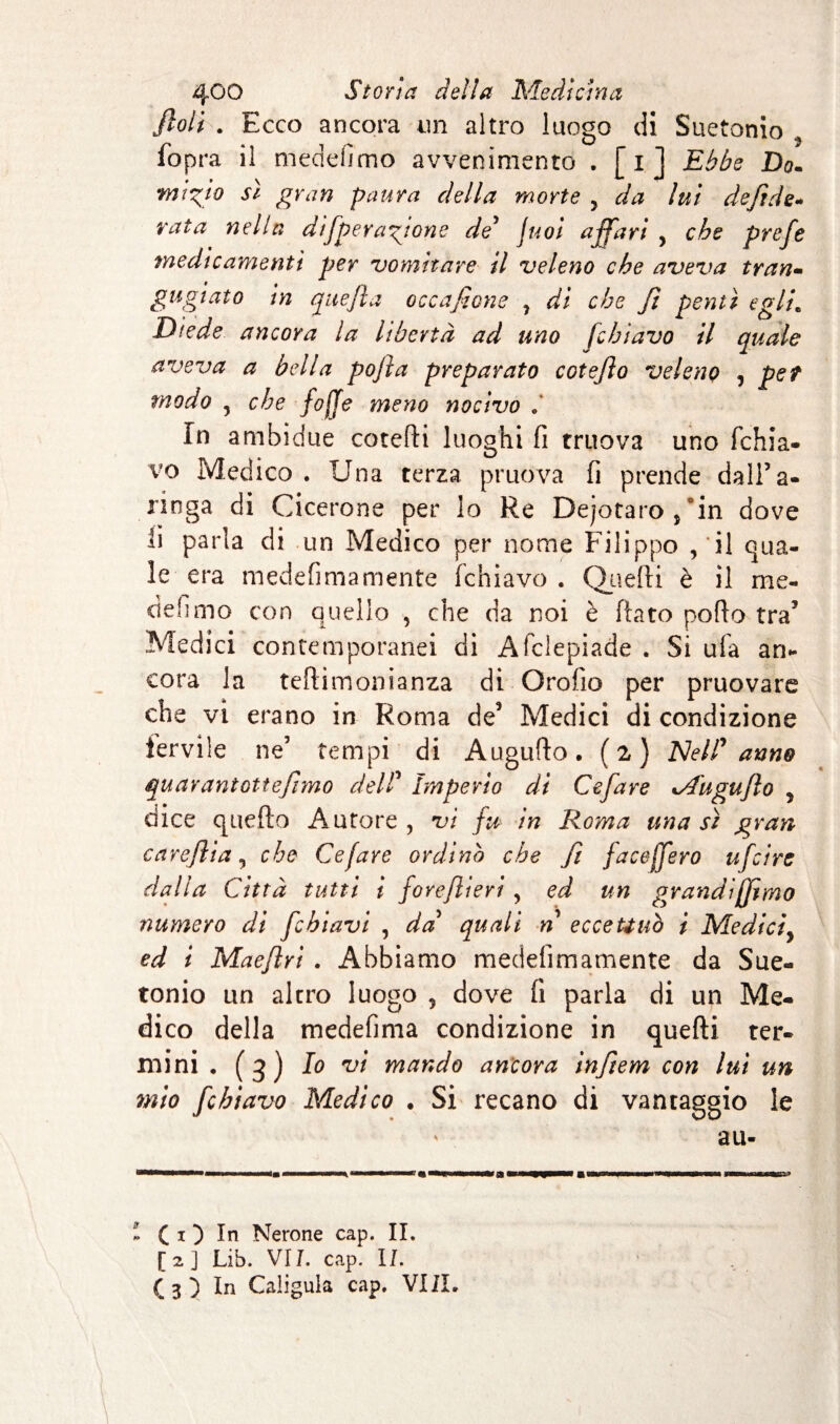 fiali . Ecco ancora un altro luogo di Suetonio fopra il medefimo avvenimento . [i] Ebbe Do. •mix}0 gran paura della morte y da lui defide- rata nella di/peragione de’ juoi affari , che prefe medicamenti per vomitare il veleno che aveva tran- gugiato in que fi a occafione , dì che fi pentì egli. Diede ancora la libertà ad uno fi biavo il quale aveva a bella pojìa preparato cotefio veleno , per modo y che fofje meno nocivo In ambidue cotefii luoghi fi truova uno (chia¬ vo Medico . Una terza pruova fi prende dall’a¬ ringa di Cicerone per lo Re Dejotaro,°in dove li parla di un Medico per nome Filippo , il qua¬ le era medefimamente fchiavo . Quelli è il me¬ defimo con quello , che da noi è fiato pofio tra’ Medici contemporanei di Afclepiade . Si ufa an¬ cora la teftimonianza di Orofio per pruovare che vi erano in Roma de3 Medici di condizione fervile ne’ tempi di Augufio. (2) Nell* anno qu avant otte fimo dell’ imperio di Cefare %/fugujlo 5 dice quefto Autore , vi fu in Roma una sì gran careflia y che Cefare ordinò che fi faceffero ufiire dalla Città tutti i foreflieri, ed un grandìjfimo numero di fi biavi , da quali n eccettuò i Medici\ ed i Maefiri . Abbiamo medefimamente da Sue¬ tonio un altro luogo 5 dove fi parla di un Me¬ dico della medefima condizione in quefti ter¬ mini • (3) Io vi mando ancora infiem con lui un mio /chiavo Medico . Si recano di vantaggio le au- i C 1 5 In Nerone cap. IL [2] Lib. VII. cap. IL ( 3 5 In Caligala cap, VI IL