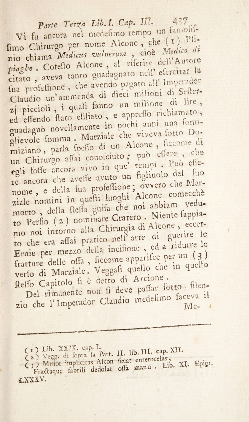 Vi fu ancora nel medefìmo tempo un «mon fimo Chirurgo per nome Alcone che ^ j •- chiama Médiats -vulnerimi , cioè -  ^W,e Coteflo A Icone , al riferire^ dell Autoie cii-no aveva tanto guadagnato nell c eratal i l'uà profetitele , che avendo pagato all 1.epe ^o- Claudio un’ammenda, di dica ■ ‘ S J • ciccioli i quali fanno un milione di Ine , ed effendo fiato1 sfiliate , e apprefìojichiamatm, ouadaanò novellamente in pochi anni um - fievole Comma . Marziale che viveva otto Do- ghevole lomu Aicone , liccome ai iniziano, pana menu u* , (f ci,2 un Chirurgo affai conoiciuto ; può _u,c , . un niniuu . . > temoi . Può clic- ca'i folle ancora vìvo i “ 1 i % f , le ancora che ave* avuto un figliuolo 0=1 uo r Fila Ina profefllone; ovvero eie Mar- nome 5 c cL. u Airone comecché ziale nomini m gue*ta v* 5 A . . 1 ; m vedu- morto , della Creila genia che noi abb- pprpir) (z) nom mare Cratero . Tsienx la^pi to Cullo \z, rCrnroia di Aicone, eccet- mo noi intorno aua Cairn p d ftUerire ie to che era affai pratico nell aite ai g_ k Ernie per mezzo delia memorie , *' fratture delle offa , ficcome apparse pei (|) verfo di Marziale. Veggafi quello -he - fi Opffn Caoitolo lì è detto di Arcione . Heiio mapnou lotto lilen- Dei rimanente non h deve P 11 . ;i , l’Tmnpmdor Claudio medehmo *ac- u zio che 1 lmpeiacoi nwuuiu jje. fl') ïJb. XXTX. Clip. I. TT YTJ. IO Vep. di Copra la Part. II. 1*. ITI- «£ (,j Minor implicitas ftlcon Cecat enteroce , Epigr. C Vraaaque Cabrili dedolat offa manu . Ltb. M . .xxxv.