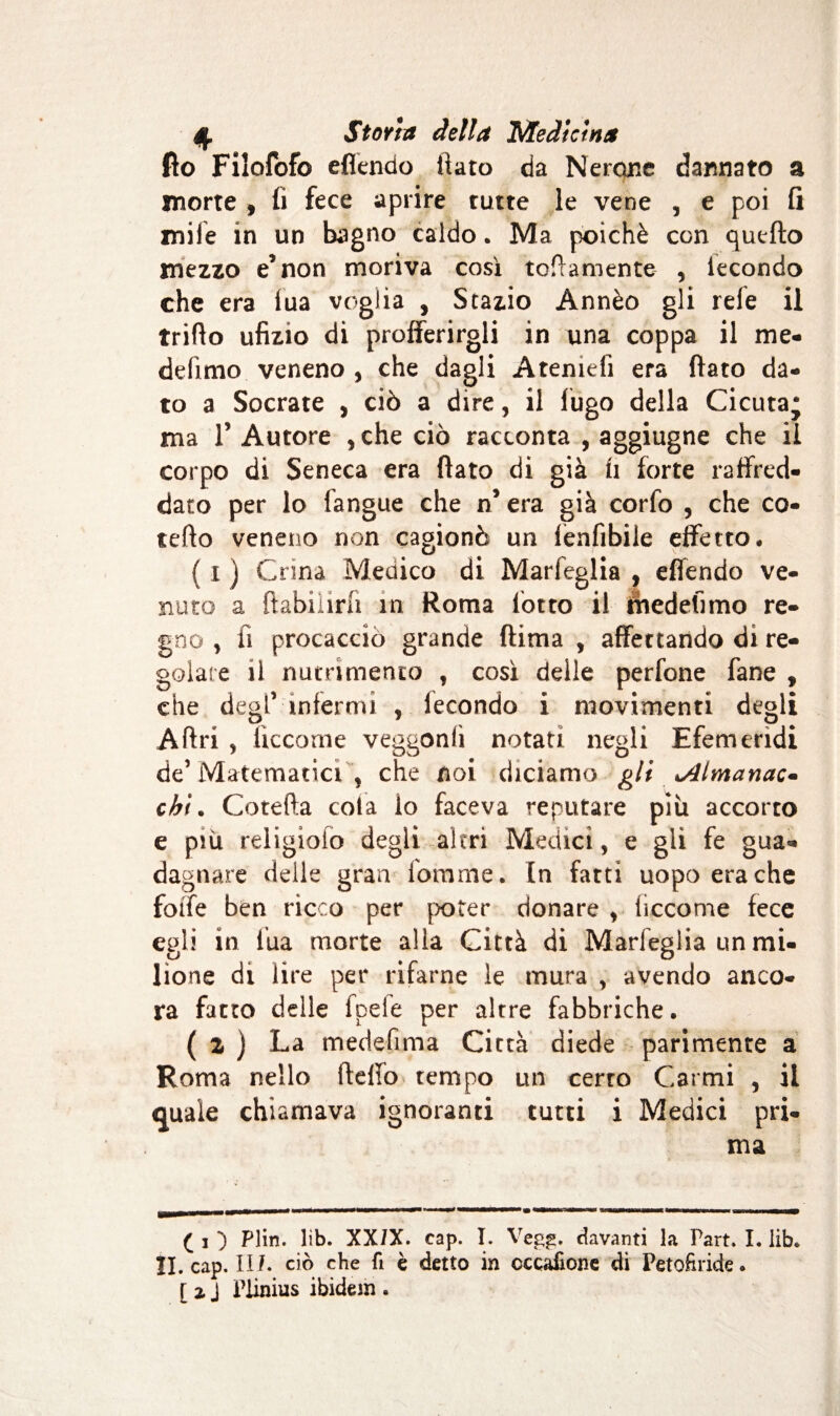 fio Filofofo eflendo fiato da Nerone dannato a morte , fi fece aprire tutte le vene , e poi fi mife in un bagno caldo. Ma poiché con quello mezzo e* non moriva così tomamente , lecondo che era fua voglia , Stazio Ànnèo gli refe il trillo ufizio di profferirgli in una coppa il me- defimo veneno , che dagli Ateniefi era flato da¬ to a Socrate , ciò a dire, il fugo della Cicuta* ma T Autore , che ciò racconta , aggiugne che il corpo di Seneca era flato di già fi forte raffred¬ dato per lo langue che n* era già corfo , che ca¬ tello veneno non cagionò un lenfìbile effetto* {I ) Crina Medico di Marfeglia , eflendo ve¬ nuto a ftabilira in Roma lotto il fhedefìmo re¬ gno , fi procacciò grande (lima , affettando di re¬ golare il nutrimento , così delle perfone fane , che degl’ infermi , fecondo i movimenti degli A Ari * tìccome veggonli notati negli Efemerìdi de’ Matematici , che noi diciamo gli rimanete* chi. Cotefta cola lo faceva reputare più accorto e piu religiolo degli altri Medici, e gli fe gua¬ dagnare delle gran fomme. In fatti uopo era che fotfe ben ricco per poter donare , iiccome fece egli in tua morte alla Città di Marfeglia un mi¬ lione di lire per rifarne le mura , avendo anco¬ ra fatto delle tpele per altre fabbriche. ( z ) La medefìma Città diede parimente a Roma nello lleffo tempo un certo Carmi , il quale chiamava ignoranti tutti i Medici pri¬ ma ( i ) Plin. lìb. XXIX. cap. I. Vegg. davanti la Part. L lib. II. cap. II/. ciò che fi è detto in occafione di Petofìride* [ i J Plinius ibidem .