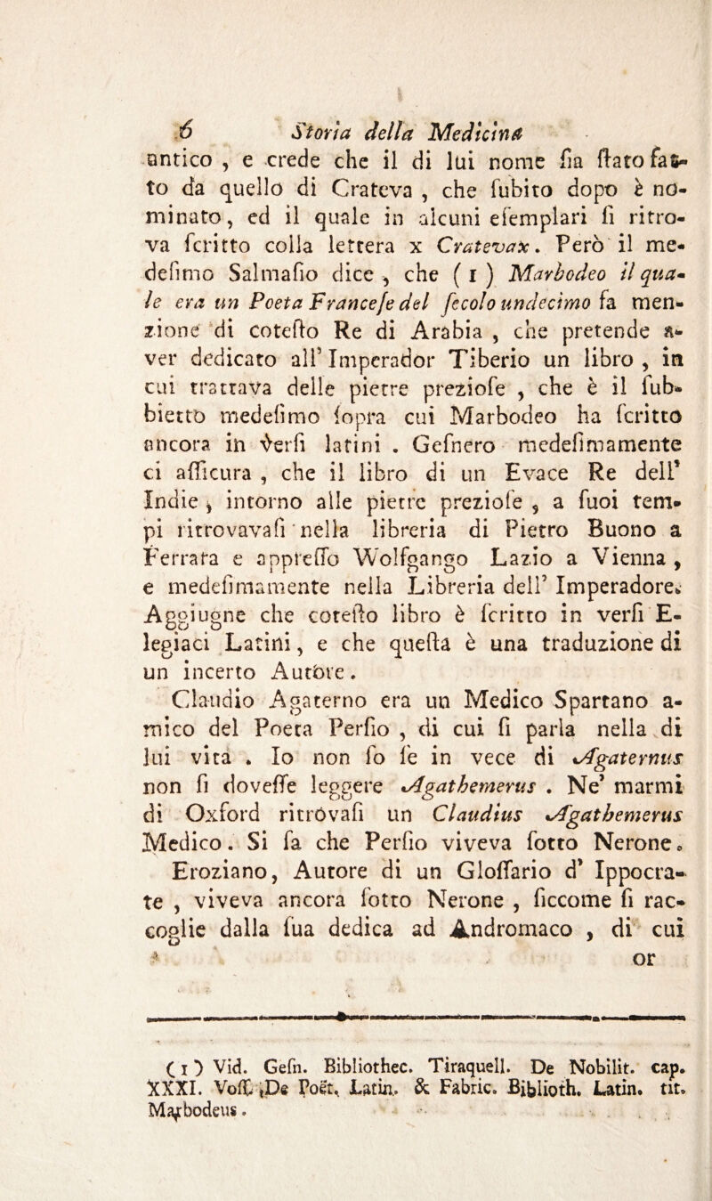 antico , e crede che il di lai nome fia flato fas¬ to da quello di Crateva , che fubito dopo è no- minato, ed il quale in alcuni efemplari li ritro¬ va fcritto colla lettera x CratevaPerò il me* defimo Salmafio dice , che ( i ) Marbodeo il qua¬ le era un Poeta France/e del fecolo undedmo fa men¬ zione di entello Re di Arabia , che pretende a- ver dedicato all’ Imperador Tiberio un libro , in cui trattava delle pietre preziofe , che è il iub- bietto medefimo {opra cui Marbodeo ha fcritto ancora in 'tarli latini . Gefnero medefi ma mente ci afficura , che il libro di un Evace Re deli5 Indie * intorno alle pietre preziofe 5 a fuoi tem¬ pi ritrovava lì* nella libreria di Pietro Buono a Ferrata e appiedo Wolfgango Lazio a Vienna, e medefimamente nella Libreria dell7 Imperadore. Aggiugne che coteflo libro è fcritto in verfi E- legiaci Latini, e che quella è una traduzione di un incerto Autóre. Claudio Agaterno era un Medico Spartano a- mico del Poeta Perfio , di cui fi parla nella di lui vita . Io non lo le in vece di Agate mus non fi doveffe leggere cAgathemerus . Ne’ marmi di Oxford ritrovali un Claudius Agatbemerus Medico. Si fa che Perdìo viveva fotto Nerone » Eroziano, Autore di un Gloflario d* Ippocra- te , viveva ancora folto Nerone , ficcome fi rac¬ coglie dalla fua dedica ad Andrornaco , di cui 4 or ..... '■ .■■—■■■■■■■li, i » i ■»»■! ( i ) Vid. Gefn. Bibliothec. Tiraquell. De Nobilit. cap. XXXI. VcÆ tDe Ifcët, Latin.. & Fabric. Biblioth. Latin, tir* Maf bodeus. •