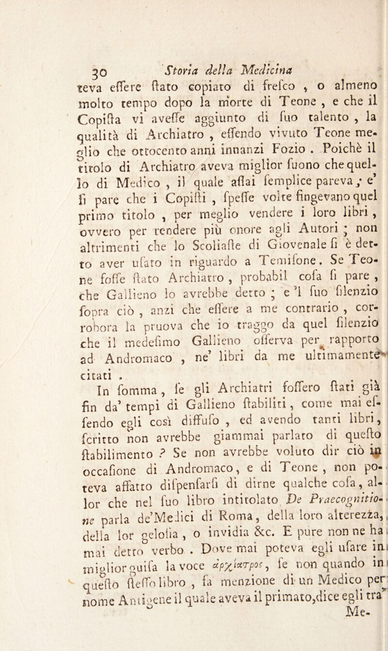 teva effe re ffato copiato di frefco , o almeno molto tempo dopo la niorte di Teone , e che il Copifta vi avefic aggiunto di luo talento , la qualità di Archiatro, effendo vivuto Teone me. olio che ottocento anni innanzi Fozio . Poiché il titolo di Archiatro aveva miglior fuono che quel¬ lo di Medico , il quale affai fempiice pareva - e’ lì pare che i Copifti , ! pelle volte fingevano quel primo titolo , per meglio vendere i loro libri, ovvero per rendere più onore agli Autori • non altrimenti che lo Scoìiafie di Giovenale fi e det¬ to aver ufato in riguardo a Temilone. Se leo¬ ne folfe flato Archiatro , probabil cofa fi pare , che Gallieno lo avrebbe detto ; e '1 fuo filenzio fopra ciò , anzi che effere a me contrario , cor¬ robora la pruova che io traggo da quel filenzio che il medefimo Gallieno offerva per^ rapporto ad Andromaco , ne’ libri da me ultimamente») citati , U W 4 In fomma, le gli Archiatri fodero fiati già fin da’ tempi di Gallieno ftabiliti, corne mai ef¬ fendo egli così diffufo , ed avendo tanti libri, ferino non avrebbe giammai parlato di quello ftabilimento ? Se non avrebbe voluto dir ciò in occafione di Andromaco, e di *1 cono , non po¬ teva affatto difpenfarfi di dirne qualche cofa, al- lor che nel fuo libro intitolato De Praecognitio- ne parla de’Medici di Roma, della loro alterezza,, delia lor gelolìa , o invidia &c. E pure nonne hai mai detto verbo . Dove mai poteva egli tifare in miglior guifa la voce dpykrpoc, fe _ non quando in quello fie fio libro, fa menzione di un Medico per nome Ani mene il quale aveva il primato,dice egli tra* ° Me-