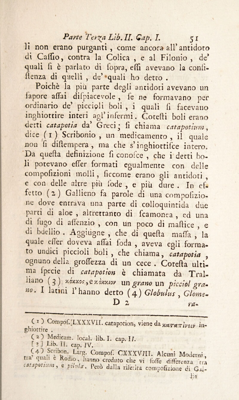 il non erano purganti, come ancora all’antidoto di Calilo, contra la Colica , e al Filonio , de’ quali li è parlato di iopra, elfi avevano la conii- flenza di quelli , de’ quali ho detto . Poiché la più parte degli antidoti avevano un iapore affai difpiacevole , fé ne formavano per ordinario de’ piccini boli , i quali lì facevano inghiottire interi agì’ infermi. Gorelli boli erano netti catapotia da Greci ‘ fi chiama catapotiuìn, dice ( x ) Scribonio , un medicamento , il quale non fi diffempera, ma che s’inghiottire intero. xJa quella definizione fi conoice , che i detti bo¬ li potevano effet formati egualmente con delle compofizioni molli, ficcome erano gli antidoti , e con delle altre più lode , e più dure . In ef¬ fetto (2) Gallieno fa parole di una compohzio- r.e dove entrava una parte di colloquintida due parti di aloe , altrettanto di fcamonea , ed una di fugo di affenzio , con un poco di mafiice , e di bdeliio . Aggiugne , che di quella malfa la quale effet doveva affai foda , aveva egli forma¬ to undici piccioli boli, che chiama, catapotia , ognuno delia groffezza di un cece . Cotefta ulti¬ ma Ipecie di catapotion è chiamata da Tral- iiano (3) Y.ÓV&0CyQKÒxKioy un grano un picciol gra- «0. I latini l’hanno detto ( 4 ) Globulus , Giorno. D 2 f#. C 1 ) CoropofXLXXXVII. catapotion, viene da xcCTozTrlvziy in¬ ghiottire . (2) Medicaio, locai, lib. I. cap. I/. [ 3 ] Lib. II. cap. IV. C0mp°j CXXXViII. Alcuni Moderni, tia quali e Rod.o hanno creduto che vi fòfTe differenza 'tra catfpotmm, e pshla. Però dalla riferirà compofiiione di Gal¬ li*