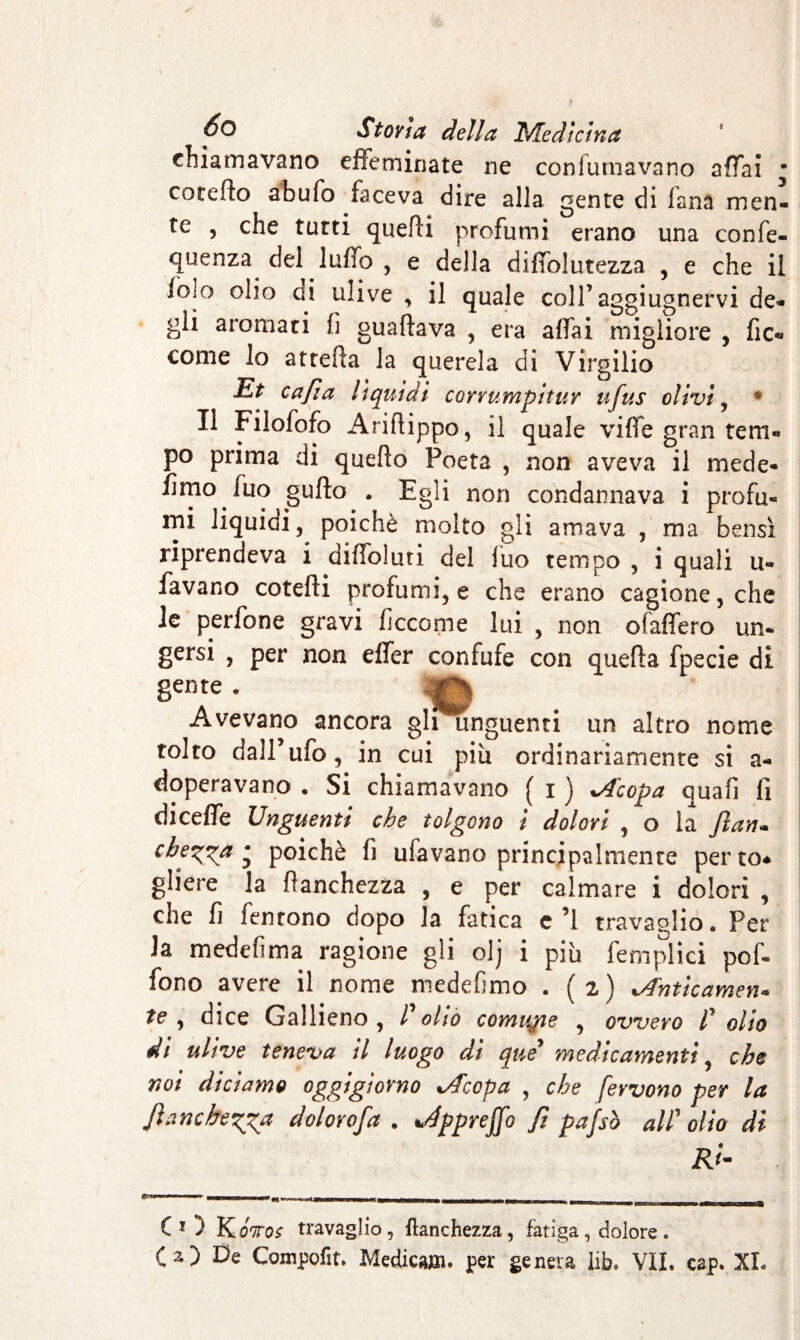 chiamavano effeminate ne con fumava no affai * corefìo abufo faceva dire alla gente di fana men¬ te , che tutti quelli profumi erano una confe¬ renza del luffo , e della diffolutezza , e che il iolo olio ai ulive , il quale coll’aggiugnervi de¬ gli aromati fi guadava , era affai migliore , fic« come lo arreda la querela di Virgilio Et cajìa liquidi corrumpitur ufus olivi , 4 Il Filofofo Aridippo, il quale vide gran tem¬ po prima di quedo Poeta , non aveva il mede* fimo fuo gudo . Egli non condannava i profu¬ mi liquidi, poiché molto gli amava , ma bensì riprendeva i diffoluri del fuo tempo , i quali ti¬ favano cotedi profumi, e che erano cagione, che le perfone gravi ficcome lui , non ofaffero un* gersi , per non effer confufe con queda fpecie di 8eDte * © Avevano ancora gli unguenti un altro nome tolto dall’ufo, in cui piu ordinariamente si a- doperavano . Si chiamavano ( i ) *A'copa quafi fi diceffe Unguenti che tolgono i dolori , o la Jìan- chegga • poiché fi ufavano principalmenre perto* gliere la danchezza , e per calmare i dolori , che fi fentono dopo la fatica c’l travaglio. Per la medefima ragione gli olj i più femplici pof- fono avere il nome medefimo . (2 ) *Anticamen« te , dice Gallieno, Voltò comune , ovvero V olio di ulive teneva il luogo di que’ medicamenti, che noi diciamo oggigiorno %/Tccpa , che fervono per la Jìancheggia dolorofa . vépprejfo fi pafsò alV olio di Ri- CO KOTos travaglio, ftanchezza, fatiga, dolore .