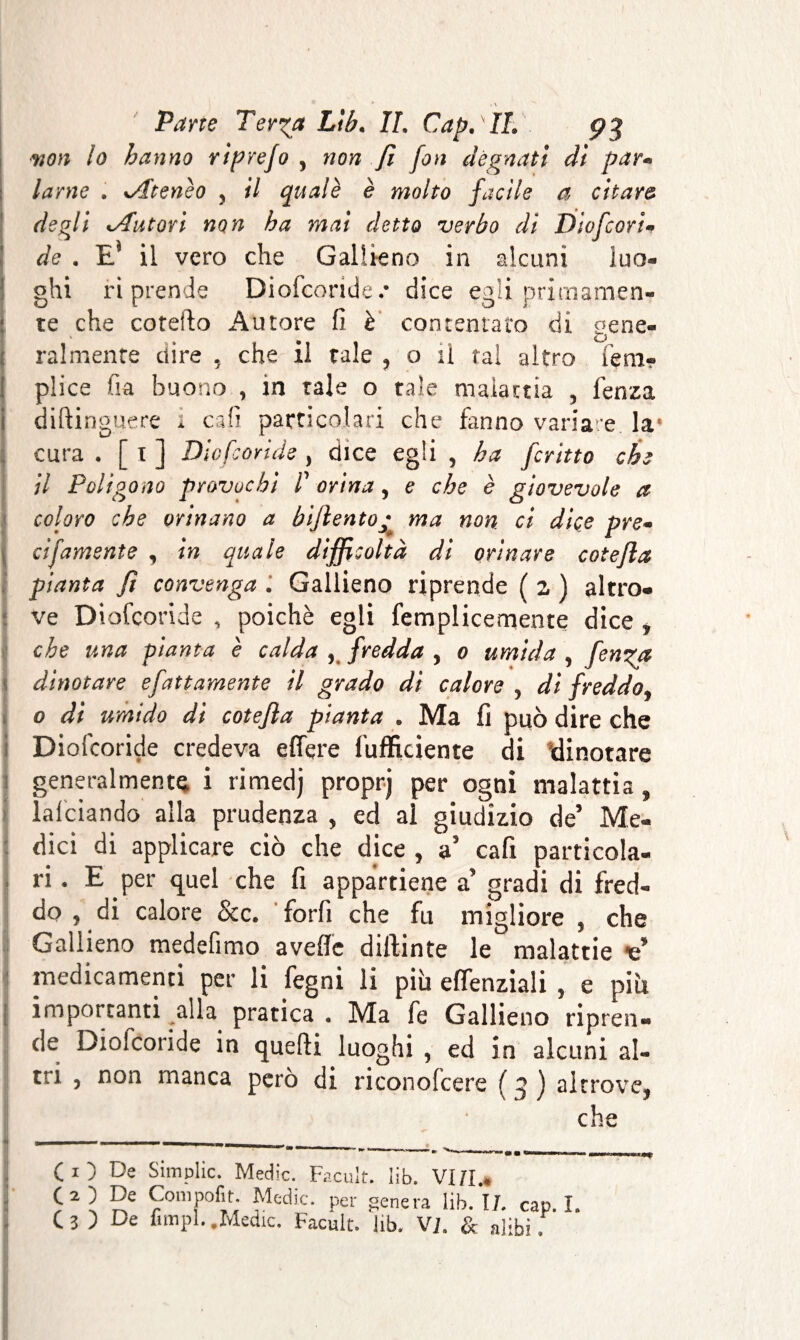 won lo hanno rìprefo , non fi fon degnati dì par* lame . Atenèo , il quale è molto facile a citar& degli Autori non ha mai detto verbo dì Diofcori* de . E* il vero che Gallieno in alcuni luo- ghi riprende Diofcoride/ dice egli primamen¬ te che co tetto Autore fi è contentato di gene¬ ralmente dire 5 che il tale , o il tal altro lem- plice fia buono , in tale o tale malattia , fenza diftinguere i cali particolari che fanno variare la1 cura . [ i ] Diofcoride , dice egli , ha ferino che il Poligono provochi P orina, e che è giovevole a coloro che orinano a bijlento; ma non. ci dice pre- cifamsnte , in quale difficoltà di orinare cote/la pianta fi convenga . Gallieno riprende ( z ) altro* ve Diofcoride , poiché egli femplicemente dice , che una pianta è calda 5 fredda , o umida , fenga dinotare e fattamente il grado di calore , di freddo, o di umido di cotefla pianta . Ma fi può dire che Diofcoride credeva edere {ufficiente di dinotare generalmente i rimedj proprj per ogni malattia , lafciando alla prudenza , ed ai giudizio de’ Me¬ dici di applicare ciò che dice , a5 cafi particola¬ ri . E per quel che fi appartiene a' gradi di fred¬ do y di calore &c. forfi che fu migliore , che Gallieno medefimo aveffe dittante le malattie medicamenti per li fegni li più eflfenziali , e piu importanti alla pratica « Ma fe Gallieno ripren¬ de Diofcoride in quefti luoghi , ed in alcuni al- 3 ) altrove, che tri , non manca però di riconofcere ( CO De Simplic. Medie. Facult. lib. VIZI.* O) De Compofit Medie, per genera lib. IL cap. I. c 3 ) De fimpl..Medie. Facult. lib. VI. & alibi