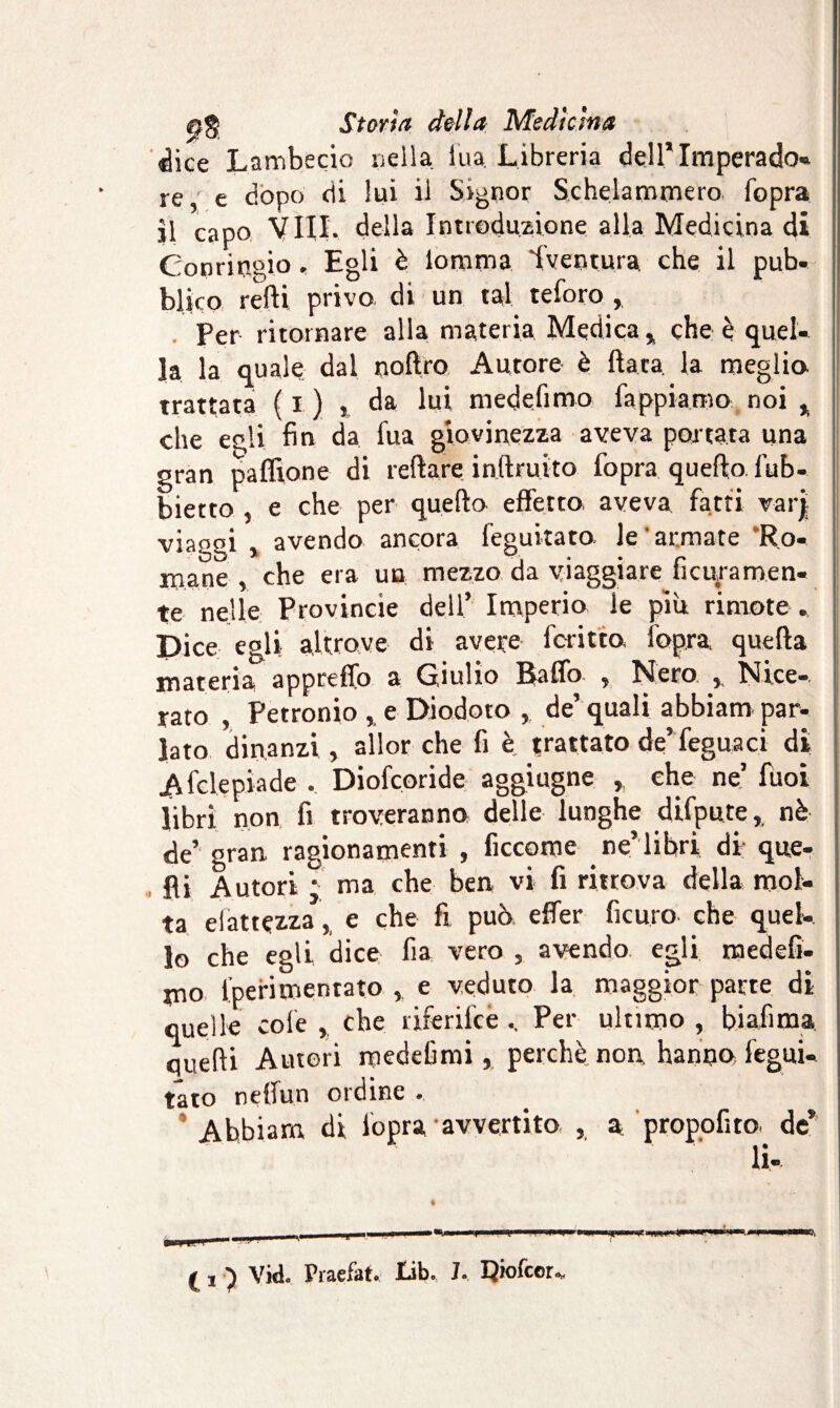 «lice Lambecio nella ina. Libreria dell’ Imperado- re,' e dopo di lui il Signor Schelammero fopra il capo Vili, della Introduzione alla Medicina di Conrirsgio . Egli è lomma Iventura che il pub¬ blico retti privo di un tal teforo , Per ritornare alla materia Medica* che è quel¬ la la quale dal noflro Autore è fiata, la meglio trattata ( i ) , da lui medefimo fappiamo noi * che egli fin da tua giovinezza aveva portata una gran paffione di reflare inftruito fopra quello lub- bietto , e che per quello effetto aveva fatti var| viaggi , avendo ancora feguitato. le armate Ro¬ mane , che era un mezzo da viaggiare ficUjramen- te nelle Provincie dell’ Imperio le più rimote . Dice egli altrove di avere fcritto fopra quella materia appretto a Giulio Baffo , Nero Nice- rato , Petronio , e Diodoto , de’ quali abbiam par¬ lato dinanzi , allor che fi è trattato de’feguaci di Afclepiade . Diofcoride aggiugne , che ne’ fuoi libri non fi troveranno delle lunghe difpute, nè de’- gran ragionamenti , ficcome ne’lihri di que¬ lli Autori ; ma che ben vi fi ritrova della mol¬ ta elattçzza, e che fi può effer ficuro che quel¬ lo che egli dice fia vero , avendo egli medefi- mo fperimentato e veduto la maggior patte di quelle cole , che rjferifcePer ultimo , biafima, quelli Autori medefimi, perchè non hanno fegui¬ tato nelfun ordine , Abbiam di fopra avvertito , a propofito de* li® ( ! ) vid. Praefat. lib. J. I^iofcor., -4*