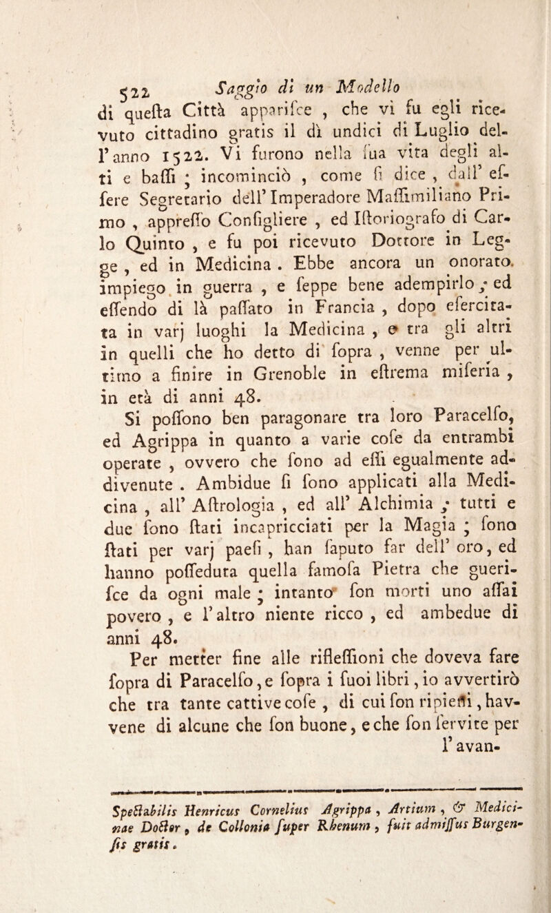 di quella Città apparifce , che vi fu egli rice¬ vuto cittadino gratis il dì undici di Luglio del¬ l’anno 1522. Vi furono nella ma vita degli al¬ ti e baffi * incominciò , come 1: dice , dall’ ef- fere Segretario dell’Imperadore Maffimiliano Pri¬ mo , apprefio Gonfigliene , ed Ifioriografo di Car¬ lo Quinto , e fu poi ricevuto Dottore in Leg¬ ge , ed in Medicina . Ebbe ancora un onorato^ impiego in guerra , e feppe bene adempirlo / ed effendo di là paffato in Francia , dopo efercira- ta in varj luoghi la Medicina , e tra gli altri in quelli che ho detto di fopra , venne per ul¬ timo a finire in Grenoble in eftrema miferia , in età di anni 48. Si poffono ben paragonare tra loro Paracelfo, ed Agrippa in quanto a varie cofe da entrambi operate , ovvero che fono ad effi egualmente ad¬ divenute . Ambidue fi fono applicati alla Medi¬ cina , all’ Aftrologia , ed all’ Alchimia / tutti e due fono fiati incapricciati per la Magia ; fono fiati per varj paefi , han Caputo far dell’oro, ed hanno poffedura quella famofa Pietra che gueri- fce da ogni male ; intanto fon morti uno affai povero , e l’altro niente ricco , ed ambedue di anni 48. Per metter fine alle rifleffioni che doveva fare fopra di Paracelfo, e fopra i fuoi libri, io avvertirò che tra tante cattive cofe , di cui fon ripieni, hav- vene di alcune che fon buone, e che fon fervi te per l’avan- Speihtbilis lìenricus Cornélius Agrippa , Artiutrt , dr Medici¬ ne Dottor , de Cottomi» fuper Rbenum , fuit admijfus Burgon¬ fie gratis.