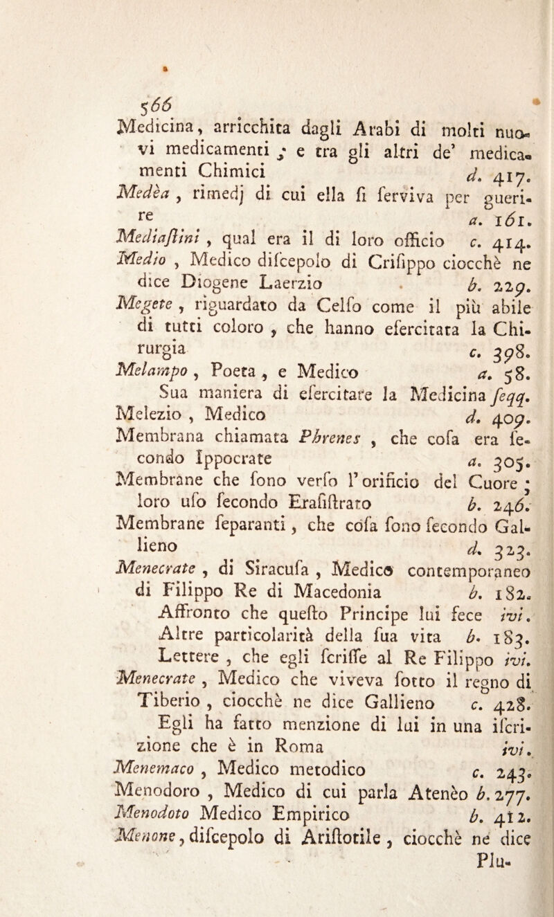 S 66' Medicina, arricchita dagli Arabi di molti nuo¬ vi medicamenti • e tra gli altri de’ medica» menti Chimici d. 417. Medea , rimedj di cui ella li lerviva per gueri- re * a.° IÓI. Me di a flint , qual era il di loro officio c. 414. Medio , Medico dilcepolo di Crilippo ciocché ne dice Diogene Laerzio b. zzp. Megere , riguardato da Cello come il più abile di tutti coloro , che hanno efercitata la Chi¬ rurgia e. 3p8. Melampo , Poeta , e Medico a, 5 8. Sua maniera di efercitare la Medicina feqq. Melezio , Medico d. 40p. Membrana chiamata Pbrenes , che cola era fe¬ condo Ippocrate a. 305. Membrane che fono verfo l’orificio del Cuore * loro ufo fecondo Erafiftraro b. 246.- Membrane feparanti, che cóla fono fecondo GaU fieno . al 325. Menecrate , di Siracuia , Medico contemporaneo di Filippo Re di Macedonia b. 182.. Affronto che quello Principe lui fece ivi. Altre particolarità della l'uà vita b. iSq. Lettere , che egli fcriffe al Re Filippo ivi. Menecrate , Medico che viveva lotto il regno di Tiberio , ciocché ne dice Gallieno c. 428. Egli ha fatto menzione di lui in una ifcri- zione che è in Roma ivi. Menemaco , Medico metodico c. 243. Menodoro , Medico di cui parla Atenèo b. 277. Menodoto Medico Empirico b. aìz. Menane, difcepoio di Annotile , ciocché ne dice Piu-