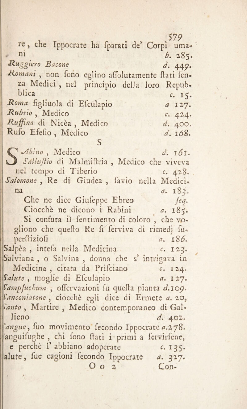 t „ . ,575? re, che Ippocrate ha i parati de’ Corpi urna- n' b. 285. Ruggiero Bacone d. 44^. Romani , non fono eglino afiolutamente Rati ten- za Medici , nel principio della loro Repub¬ blica c. 15. Rubrio , Medico c. 424. Ruffino di Nicèa , Medico d. 400- Rufo Efebo 5 Medico d. 168. S Sabino , Medico d. 161. Salluftio di Malmiftria , Medico che viveva nel tempo di Tiberio c. 428* Salomone y Re di Giudea, favio nella Medici¬ na a. 183» Che ne dice Giufeppe Ebreo feq. Ciocché ne dicono i R abini a. 185. Si confuta il (entimento di coloro , che vo¬ gliono che quello Re fi fervi va di rimedi hi- perfiiziofi a. ì86* Salpèa , intefa nella Medicina c. 123, Salviana , o Salvina , donna che s intrigava in Medicina, citata da Prifciano c\ 124* Salute , moglie di Efculapio a. 127» ìdmpjucbum , ofiervazioni fu quella pianta d.ioç* banconi atone , ciocché egli dice di Ermete a. 2 o, ^«£0 , Martire , Medico contemporaneo di Gal- lieno d. 402, 'angue, fuo movimento fecondo Ippocrate a.zyS. languiiughe , chi tono Rati i• primi a fervirlene, e perchè 1’ abbiano adoperate c. 135. alure, fue cagioni fecondo Ippocrate a. 327. O o 2 Con-