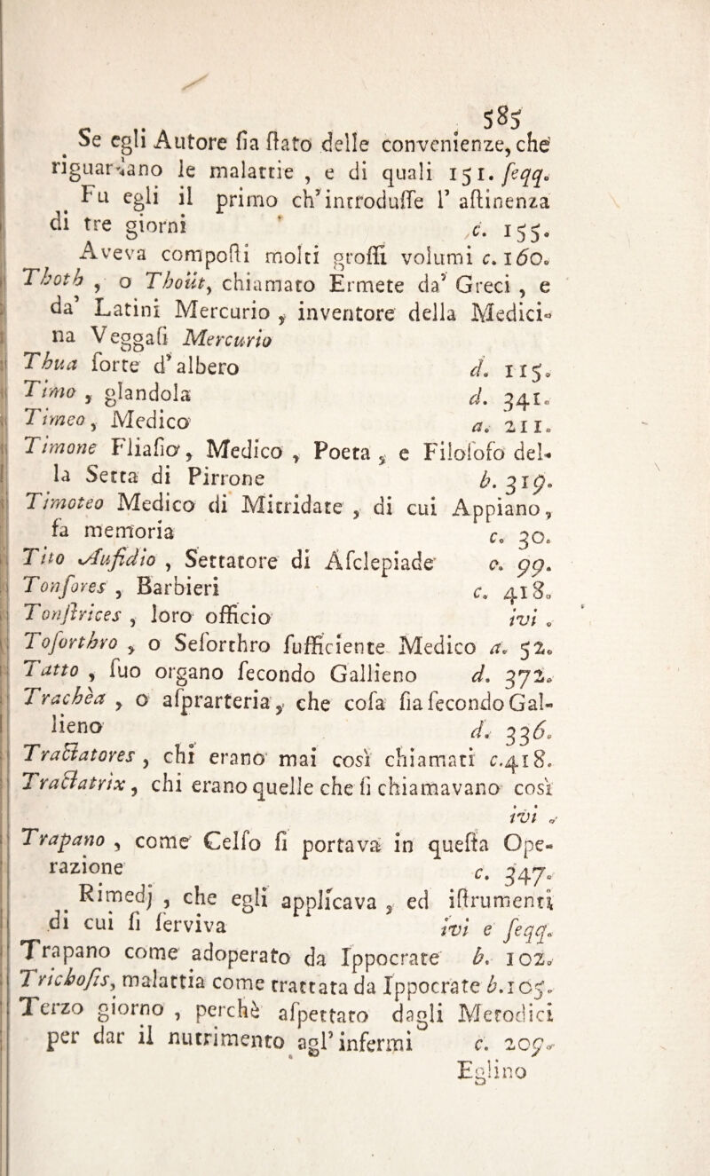 IIS- d. 34i» a, 211. Poeta 5 e Filolofo del* b. 31 ç. c ^ , 585 oe egli Autore fia flato delle convenienze, che riguardano le malattie , e di quali 151. feqq* Fu egli il primo ch5 introduire V attinenza di tre giorni ' ,<?. 155* Aveva comporti molti grotti volumi c. 160» Tbotb , o Tboiity chiamato Ermete da’ Greci , e da Latini Mercurio f inventore della Medici- na V eggafi Mercurio Thua forte d’albero Timo , glandola Ti rneo y Medico Ti mone Fliafia* Medico la Setta di Pirrone Timoteo Medico di Mitridate , di cui Appiano fa memoria c„ 30, Tito tAufidìo , Settatore di Afclepiade c. çç* Tori fores , Barbieri <r. 4180 T onfi vices , loro officio ivi . Toforthro y o Seforthro fuffic lente Medico a, 520 1 atto , (uo organo fecondo Gallieno d. 372, Trachea y o afprartemg. che cofa fia fecondo Gal¬ ano ^ 33& Traciatores , chi erano mai così chiamati £.418, Traciatrìx, chi erano quelle che fi chiamavano così ivi * Trapano , come Celfo fi portava in quefta Ope¬ razione . c. 347. Rimedj , che egli applicava 3 ed iflrumenti di cui fi 1er vi va ivi e feqq* Trapano come adoperato da Ippocrate b« 102» TrtchofiSy malattia come trattata da Ippocrate £.105* Terzo giorno , perchè afpettaro dagli Metodici  JI —* c. 207 per dar il nutrimento agl5 infermi Eglino