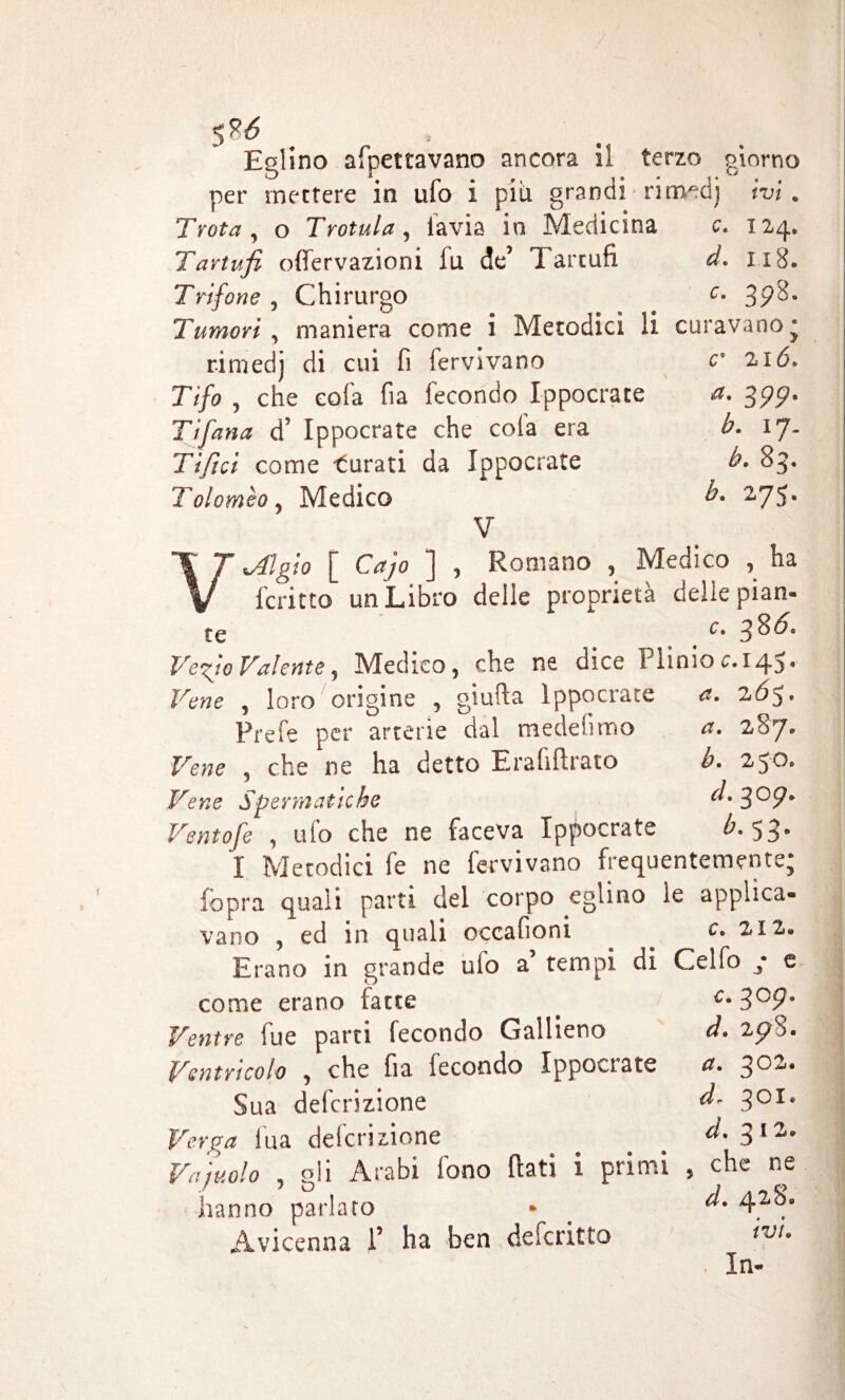 $u Eglino afpettavano ancora il terzo giorno per mettere in ufo i più. grandi rirmd) ivi. Trota, o Trottila, lavis in Medicina c, 124. Tartufi offervazioni fu de’ Tartufi d. 118. Trifone , Chirurgo c• 39ò>. Tumori, maniera come i Metodici li curavano* rimedj di cui fi fervi va no c 216» Tifo , che cola fia fecondo Ippocrate a. 399. Ti fana d Ippocrate che cola era b. ij. Tifici come turati da Ippocrate b. 83. Tolomeo, Medico b. 275. V V^flgio [ Cajo ] , Romano , Medico , ha fcritto un Libro delle proprietà delie pian- te c* 3^^° Ve fio Valente, Medico, che ne dice Plinio c. 145. Vene , loro origine , giufla ippocrate a. 2Ó5* Prefe per arterie dal medefimo a. 287, Vene , che ne ha detto Erafiftrato b. 250. Vene Spermatiche d. 3°9* Ventofe , ufo che ne faceva Ippocrate b. 53» I Metodici fe ne fervi vano frequentemente; (opra quali parti del corpo eglino le applica¬ vano , ed in quali occafioni c. 212. Erano in grande ufo a tempi di Celfo ; e come erano fatte . 3 Ventre fue parti fecondo Gallieno à. zpS. Ventricolo , che fia fecondo Ippocrate a. ^oz. Sua deferizione Verga fua deferizione Vajuolo , gli Arabi fono (Iati i primi hanno parlato Avicenna 1’ ha ben descritto d- 301. d. 3 12. che ne d. zj.zS» ivi. In-