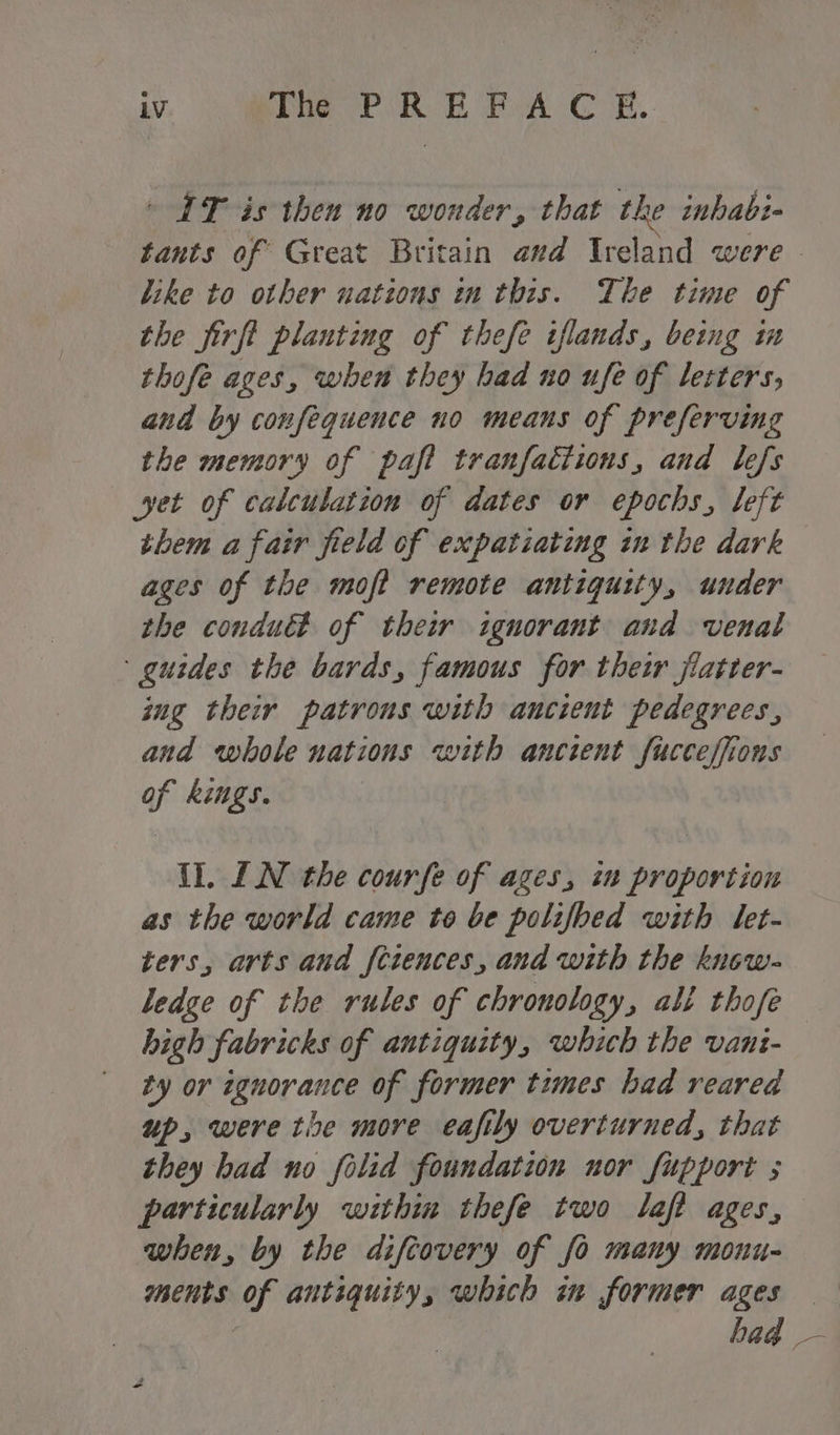 LV The PREFACE. — IT is then no wonder, that the inhabi- tants of Great Britain avd Ireland were - like to other uations in this. The time of the firfl planting of thefe iflands, being in thofe ages, when they had no ufe of letters, and by confequence no means of preferving the memory of paft tranfactions, and lefs yet of calculation of dates or epochs, left them a fair field of expatiating in the dark ages of the moft remote antiquity, under the conduct of their ignorant and venal guides the bards, famous for their jiatter- sug their patrons with ancient pedegrees, and whole nations with ancient fucceffions of kings. {l. LN the courfe of ages, in proportion as the world came to be polifbed with let- ters, arts and feiences, and with the knew- ledge of the rules of chronology, ali thofe high fabricks of antiquity, which the vani- ty or ignorance of former times had reared up, were the more eafily overturned, that they had no folid foundation nor fupport ; particularly within thefe two laft ages, when, by the diftovery of fo many monu- ments of antiquity, which in former ages hag —