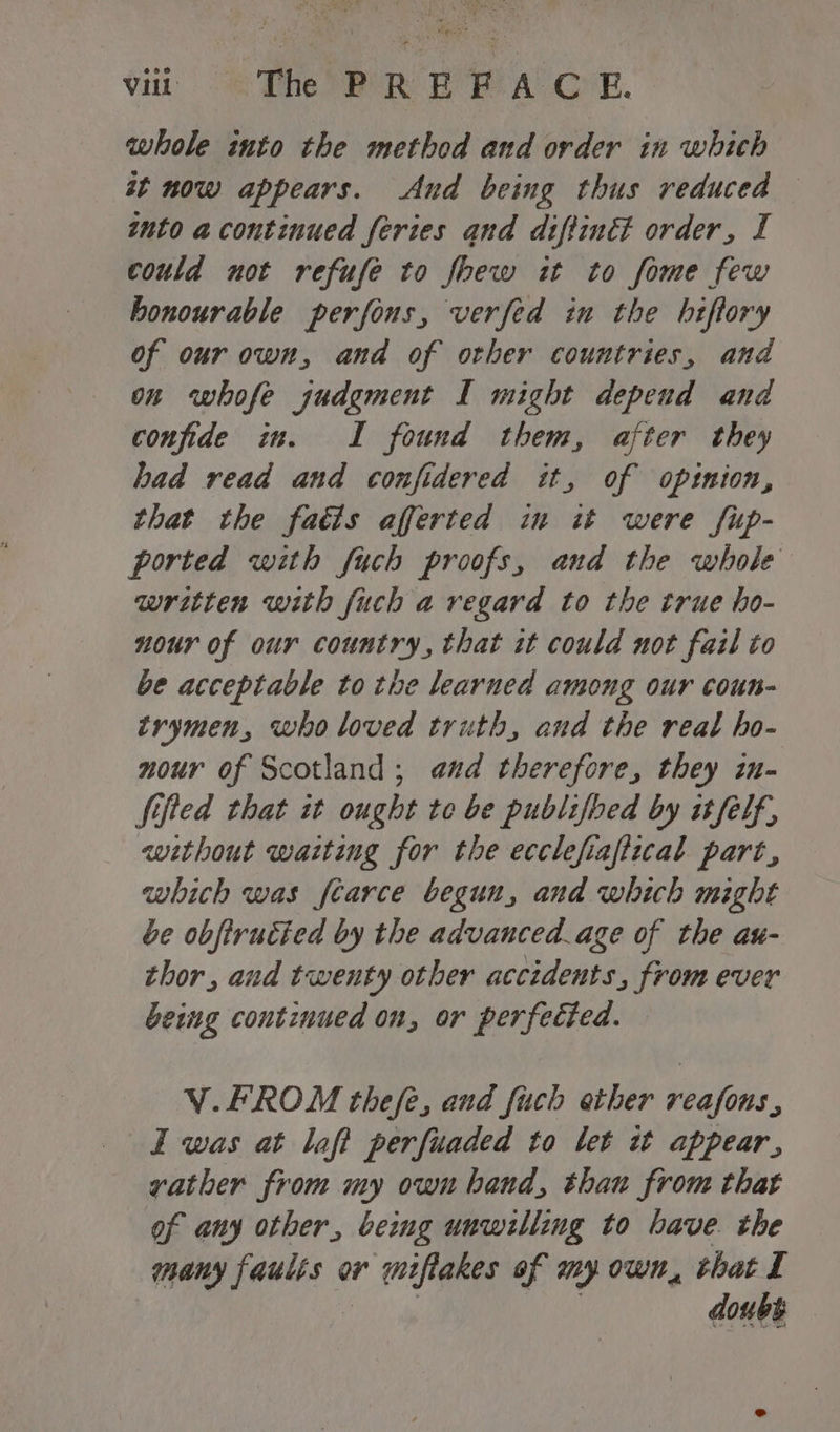 whole into the method and order in which st now appears. And being thus reduced into acontinued feries and diftinét order, I could not refufe to foew it to fome few honourable perfons, verfed in the hiftory of our own, and of other countries, and on whofe judgment I might depend and confide im. I found them, after they had read and confidered it, of opinion, that the faéis afferted in it were fup- ported with fuch proofs, and the whole written with fuch a regard to the true ho- nour of our country, that it could not fail to be acceptable to the learned among our coun- trymen, who loved truth, and the real ho- nour of Scotland; and therefore, they in- Sifted that it ought te be publifbed by it felf, without waiting for the ecclefiaftzcal part, which was fearce begun, and which might be obfirutted by the advanced_age of the au- thor, and twenty other accidents, from ever being continued on, or perfected. V.FROM thefe, and fuch ether reafons, I was at laft perfuaded to let it appear, vather from my own band, than from that of any other, being unwilling to have. the many faults or miftakes of my own, that I ie | doubt