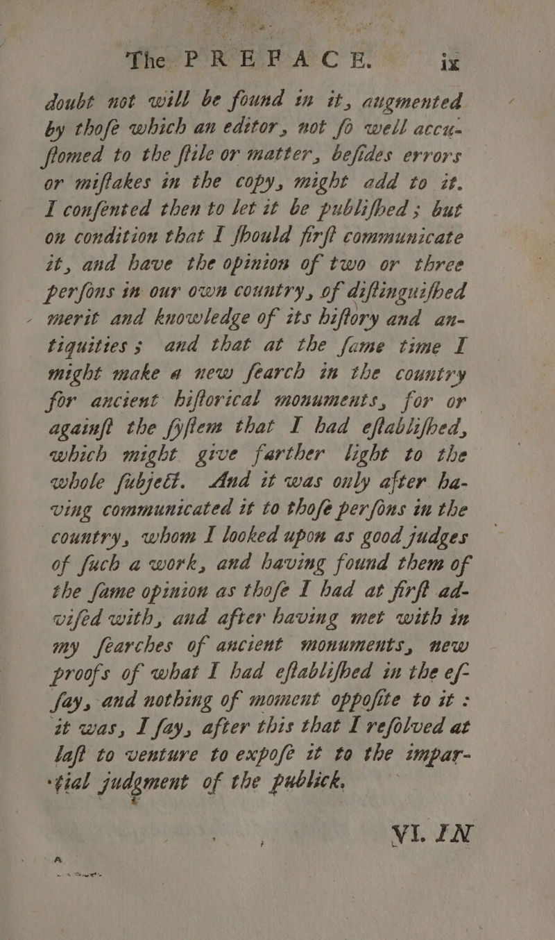 Whey PORE RSAC RS - ig doubt not will be found in it, augmented by thofe which an edttor, not fo well accu- flomed to the ficle or matter, befides errors or miftakes in the copy, might add to it. I confented then to let it be publifhed ; but on condition that I fhould firft communicate it, and have the opinion of two or three perfons in our own country, of diftinguifbed - merit and knowledge of tts hiftory and an- ‘tiquities; and that at the fame time I might make a new fearch in the country for ancient bhiftorical monuments, for or againf? the fyfiem that I had eftablifbed, whith might give farther light to the whole fubjett. And it was ouly after ha- ving communicated it to thofe per fons in the country, whom I looked upon as good judges of fuch a work, and having found them of the fame opinion as thofe I had at firft ad- wifed with, and after having met with in my fearches of ancient monuments, new proofs of what I had eftablifbed in the ef- fay, and nothing of moment oppofite to it : it was, I fay, after this that I refolved at laff to venture to expofe it to the impar- ‘tial judgment of the publick.