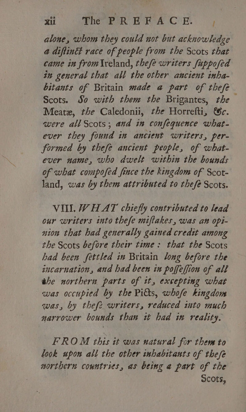 alone, whom they could not but acknowledge @ diftinct race of people from the Scots that came in from{\reland, thefe writers fuppofed in general that all the other ancient inha- bitants of Britain made a@ part of thefe Scots. So with them the Brigantes, rhe Meatz, the Caledonii, the Horrefti, &amp;c. were all Scots; and in confequence what- ever they found in ancient writers, per- formed by thefe ancient people, of what- ever name, who dwelt wtthin the bounds of what compofed fince the kingdom of Scot- land, was by them attributed to thefe Scots. VIL. WHAT chiefly contributed to lead our writers into thefe miffakes, was ant opi- nion that bad generally gained credtt among the Scots before their time: that the Scots had been fettled in Britain long before the incarnation, and had been in poffeffion of all the northern, parts of it, excepting what was occupied by the Pitts, whofe kingdom was, by thefe writers, reduced into much narrower bounds than it had im reality. FROM this it was natural for them to look upon all the other inhabitants of thefe northern countries, as being @ part of the Scots,