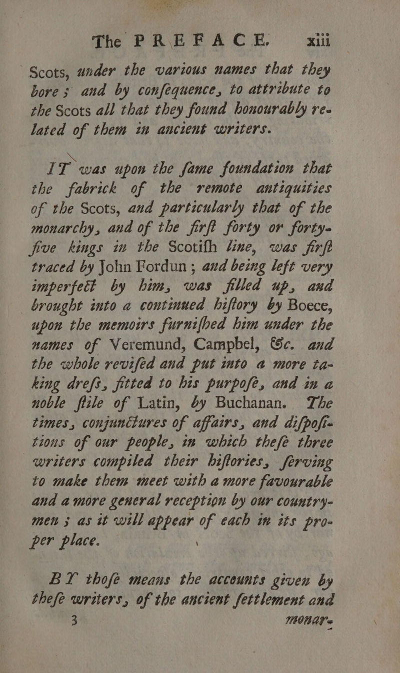 Th PREFACE. X1il Scots, ander the various names that they bore ; and by confequence, to attribute to the Scots all that they found honourably re- lated of them im ancient writers. vi T was upon the fame foundation that the fabrick of the remote antiquities of the Scots, and particularly that of the monarchy, and of the jfirft forty or forty five kings in the Scotifh line, was firft traced by John Fordun ; aud being left very imperfect by him, was filled up, and brought into a continued hiftory by Boece, upon the memoirs furnifbed him under the names of Neremund, Campbel, &amp;e. and the whole revifed and put into @ more ta- king drefs, fitted to his purpofe, and im a noble fizle of Latin, éy Buchanan. The times, conjunctures of affairs, and difpofie tions of our people, in which thefe three writers compiled their hiftories, ferving to make them meet with amore favourable and amore general reception by our country- men 3 as tt will appear of each im its pro- per place. BY thofé means the accounts given by thefe writers, of the ancient fettlement and 3 MOAT =