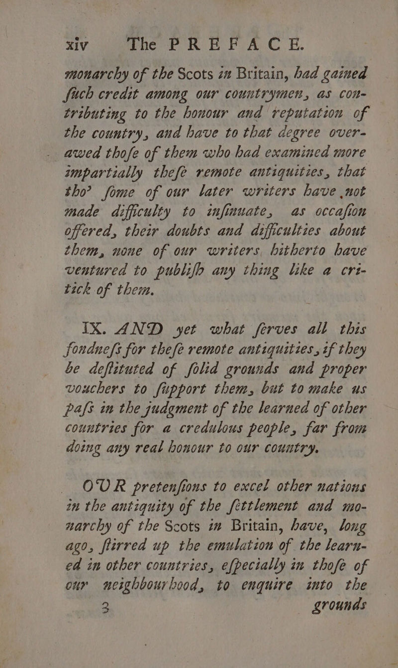 monarchy of the Scots im Britain, bad gained fuch credit among our countrymen, as con- tributing to the honour and reputation of the country, aud have to that degree over- . awed thofe of them who had examined more impartially thefe remote antiquities, that tho’? fome of our later writers have not made difficulty to infmuate, as occafion offered, their doubts and difficulties about them, none of our writers, hitherto have ventured to publifp any thing like a crt- tick of them. IX. AND yet what ferves all this fonduefs for thefe remote antiquities, if they be deftituted of folid grounds and proper vouchers to fupport them, but to make us pafs in the judgment of the learned of other countries for a credulous people, far from doing any real honour to our country, OUR pretenfions to excel other uations in the antiquity of the fettlement aud mo- narchy of the Scots iw Britain, bave, long ago, flirred up the emulation of the learu- ed in other countries, efpecially in thofe of our neighbourhood, to enquire into the 2 grounds