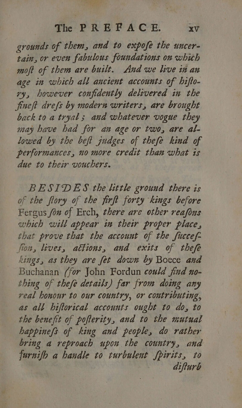 grounds of them, and to expofe the uncer- tain, or even fabulous foundations on whith moft of them are built. And we live in an age in which all ancient accounts of hifto- vy, however confidently delivered in the jineft drefs by medern writers, are brought back to a tryal ; and whatever vogue they may bave had for an age or two, are al- lowed by the beft zudges of thefe kind of performances, no more credit than what is due to their vouchers. BESIDES the little ground there is of the flory of the firft forty kings before Fergus fon of Erch, there are other reafius which will appear im their proper place, that prove that the account of the fuccef- fton, lives, attions, and exits of thefe kings, as they are fet down by Bocce and Buchanan (for John Fordun could jind no- thing of thefe details) far from doimg any veal honour to our country, or contributing, as all biftorical accounts ought to do, to the benefit of pofterity, and to the mutual happinefs of king and people, do rather bring a reproach upon the country, and furnifo a handle to turbulent fpirits, to | difture