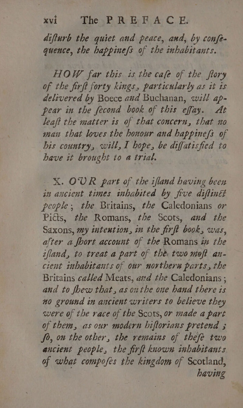difturb the quiet and peace, and, by confe- quence, the happinefs of the inhabitants. HOW far this is the cafe of the ftory of the firft forty kings, particularly as it ts delivered by Boece avd Buchanan, wz// ap- pear in the fecond book of this effay. At leaft the matter ts of that concern, that no man that loves the honour and happinefs of bis country, will, I hope, be diffatisfied to have it brought to a trtal, X. OUR part of the ifland having been in ancient times inhabited by five diftinét people, the Britains, the Caledonians or Pidts, the Romans, the Scots, and the Saxons, my intention, iu the firfl book, was, after a foort account of the Romans w rhe ifland, to treat a ibe of thé: two moft an- cient inhabitants of our northers parts, the Britains called Meats, ad the Caledonians ; and to foew that, as outhe oue hand there is m0 ground in ancient writers to believe they were of the race of the Scots, or made a part of them, as our modern biflorzans pretend ; fo, ou the other, the remains of thefe two ancient people, the firft known inhabitants of what compofes the kingdom of Scotland, having