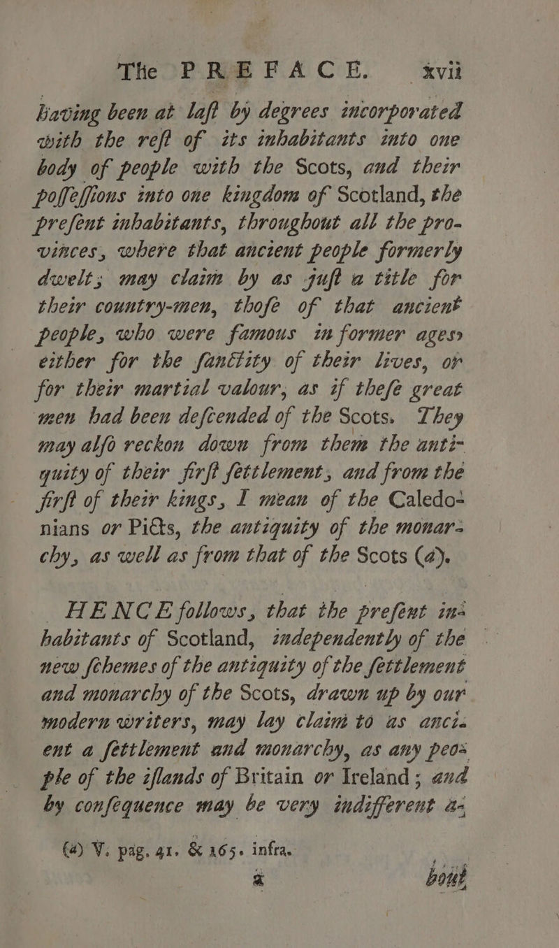 The OP. Ree FACE. xvit having been at laf? by degrees incorporated with the refi of its inhabitants into one body of people with the Scots, and their poffeffions into one kingdom of Scotland, the prefent inhabitants, throughout all the pro- vinces, where that ancient people formerly dwelt; may claim by as guft a title for their country-men, thofe of that ancient people, who were famous in former ages either for the fanétity of their lives, or for their martial valour, as if thefe great ween bad been defcended of the Scots. They may alfo reckon down from them the anti- quity of their firft fettlement, and from the jirft of their kings, I mean of the Caledo- nians or Pitts, the antiquity of the monar- chy, as well as from that of the Scots (4). HENCE follows, that ihe prefent ine habitants of Scotland, zadependently of the — new fehemes of the antiquity of the fettlement and monarchy of the Scots, drawn up by our modern writers, may lay claim to as anti. ent a Vea legen und monarchy, as any peos ple of the zflands of Britain or Ireland; avd by confequence may be very indifferent dn a) ¥. pag. 41. & 165s infra. . bons