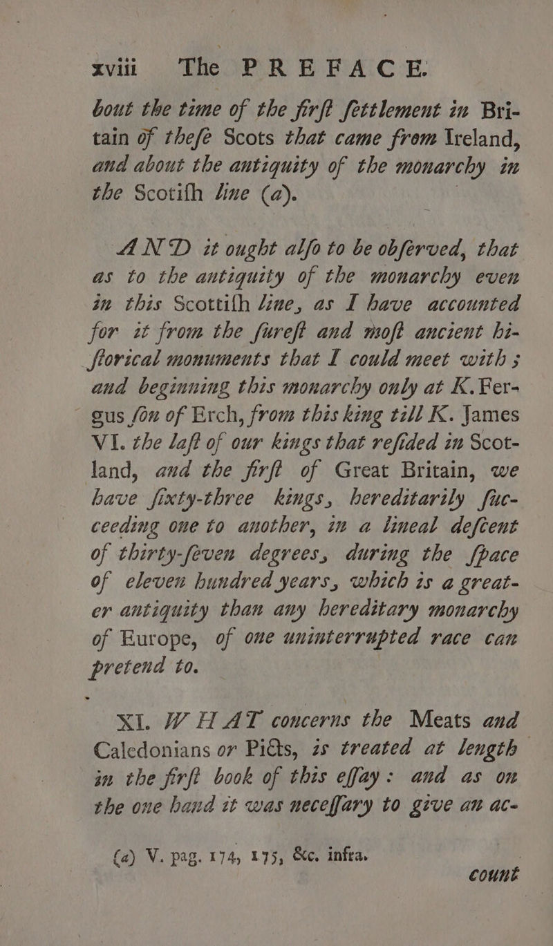 svii «The PREFACE bout the time of the jirft fettlement in Bri- tain of thefe Scots that came from Ireland, and about the antiquity of the monarchy on the Scotith dine (a). AND it ought alfo to be obferved, that as to the antiquity of the monarchy even in this Scottifh line, as I have accounted for it from the fureft and moft ancient hi- torical monuments that I could meet with ; and beginning this monarchy only at K.¥Fer- sus fou of Erch, from this king till K. James VI. che laft of our kings that refided in Scot- land, aud the firft of Great Britain, we have fixty-three kings, hereditarily fuc- ceeding one to another, in a lineal defcent of thirty-feven degrees, during the fpace of eleven hundred years, which is a great- er antiquity than any hereditary monarchy of Europe, of one uninterrupted race cat ite £0. XI. WH AT concerns the Meats and Caledonians or Pitts, zs treated at length in the firft book of this effay: and as on the one hand it was neceffary to give at ace (a) V. pag. 174, 175, &c. infra. count