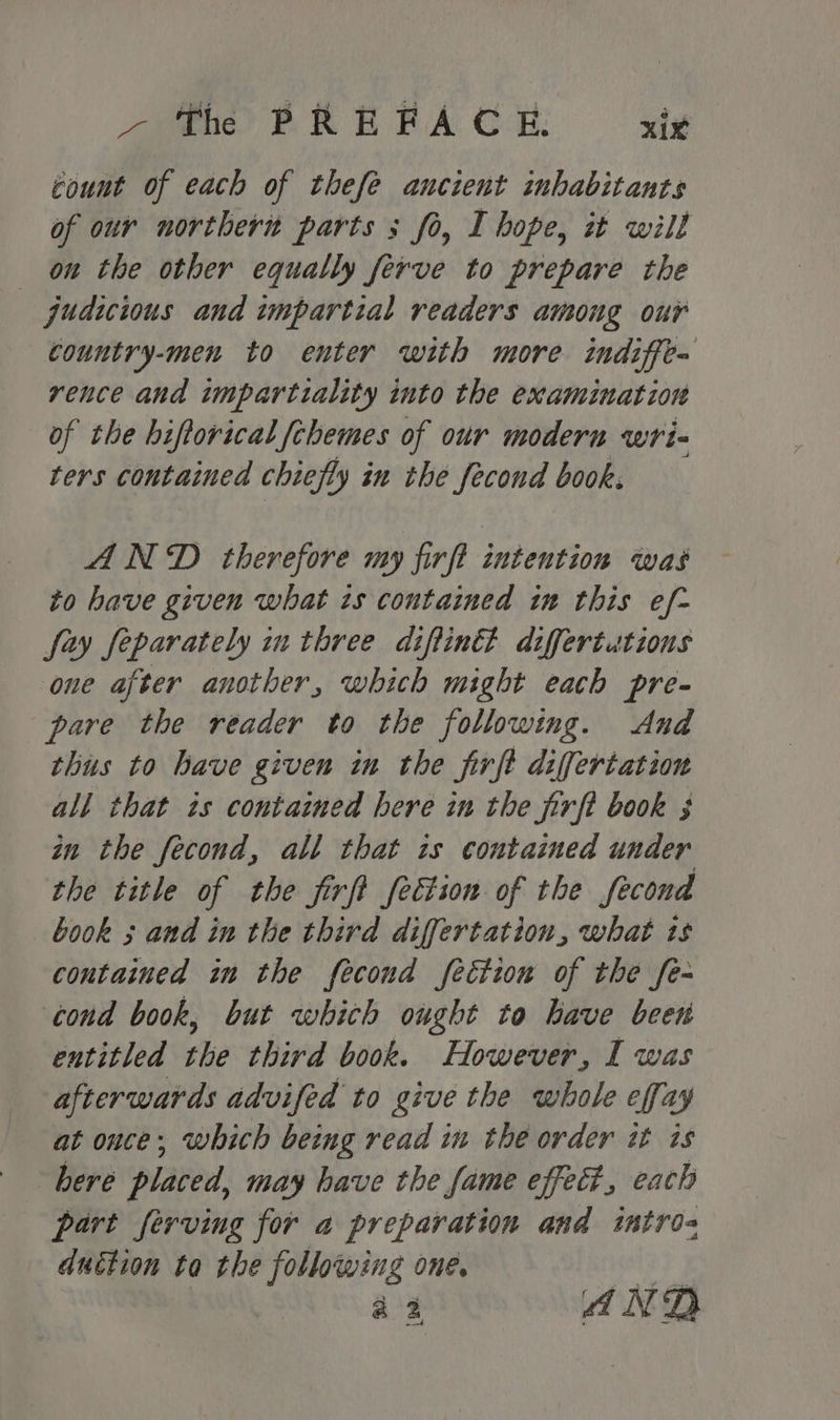 count of each of thefe aucient inhabitants of our northern parts ; fo, I hope, it will on the other equally ferve to prepare the judicious and impartial readers among our country-men to enter with more indiffe= rence and impartiality into the examination of the biftorical fchemes of our modern wri- ters contained chiefly in the fecond book. AND therefore my firft intention was to have given what is contained im this ef- fay feparately in three diflin differtutions one after another, which might each pre- pare the reader to the following. And thus to have given in the firft differtation all that is contained here in the firft book 3 in the fecond, all that is contained under the title of the firft fection of the fecond book 3 and in the third differtation, what is contained in the fecond fection of the fe- cond book, but which ought to have been entitled the third book. However, I was afterwards advifed to give the whole effay at once; which being read in the order it is here placed, may have the fame effeé?, each part ferving for a preparation and intros duction ta the following one. aie a2 AND od