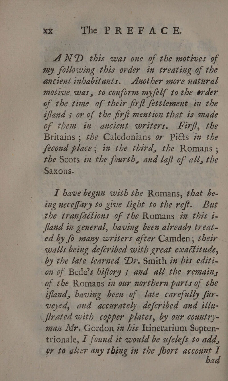 xXx ice POR EE AC oe, AND this was one of the motives of my following this order in treating of the ancient inhabitants. Another more natural motive was, to conform myfelf tothe erder of the time of their firft fettlement in the ifland ; or of the firft mention that 1s made of them im ancient writers. ferfi, the Britains ; the Caledonians or Pi&amp;ts in the fecond place; in the third, the Romans ; the Scots in the fourth, and laft ae all, the Saxons. I have begun with the Romans, that be- ing neceffary to give light to the reft. But the tranfactions of the Romans iv this z- fland in general, having been already treat- ed by fo many writers after Camden; thezr walls being deftribed with great enattitude, by the late learned Dr. Smith iw bis editz- on of Bede’s heftory ; and all the remains of the Romans zz our northern parts of the ifland, having been of late carefully fur- veyed, and accurately defcribed and illu- — fivated with copper plates, by our country- man Mr. Gordon zg his \tinerarium Septen- trionale, f found it would be ufelefs to add, or to ahier any thing im the short a<cs ‘ a