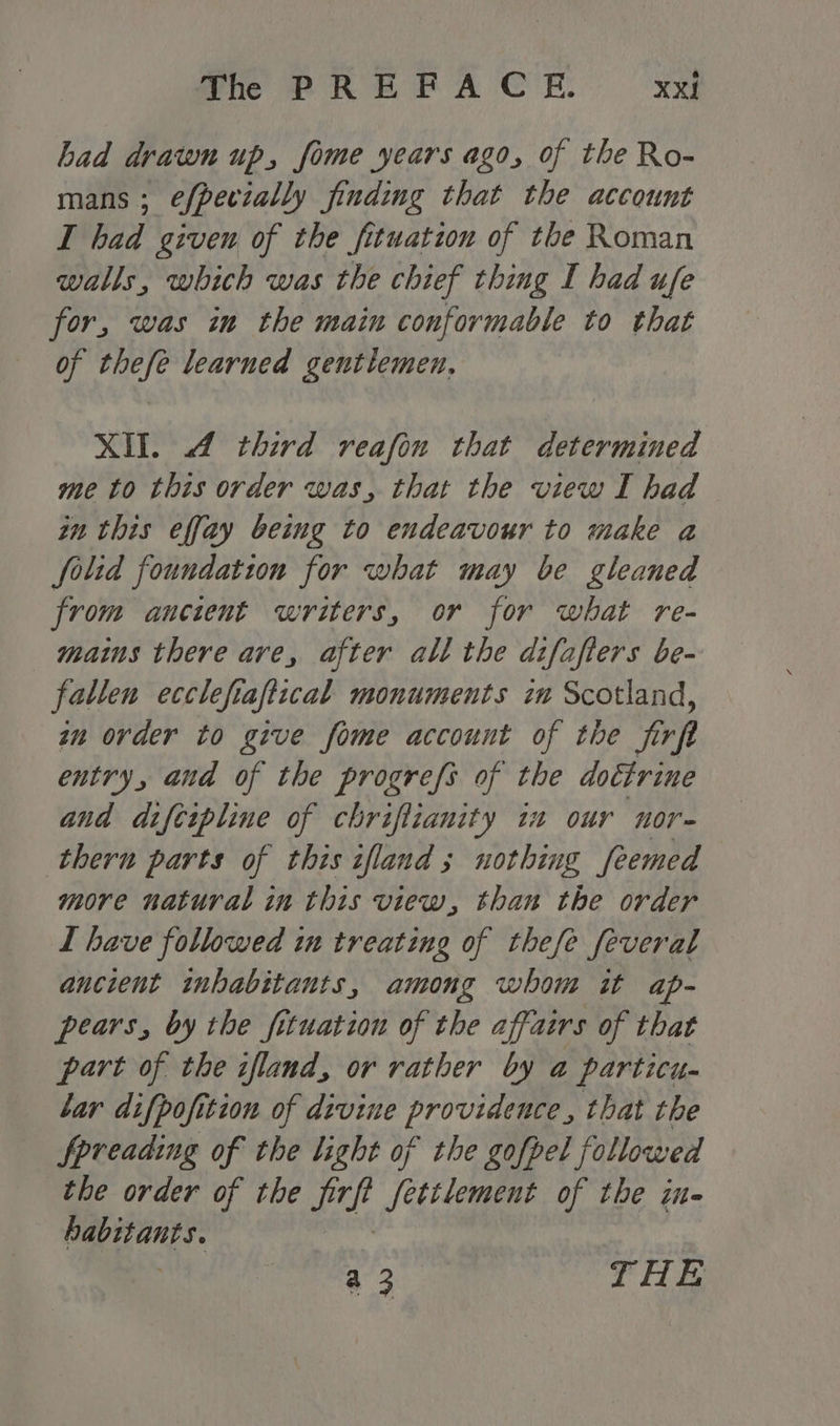 Lad drawn up, fome years ago, of the Ro- mans ; efpecially finding that the account I had given of the fituation of the Roman walls, which was the chief thing I had ufe for, was in the main conformable to that of thefe learned gentlemen, XII. 4 third reafin that determined me to this order was, that the view I had in this effay being to endeavour to make a folid foundation for what may be gleaned from ancient writers, or for what re- mains there are, after all the difafters be- fallen eccle fre aftical monuments zm Scotland, an order to give fome account of the frp entry, and of the progrefs of the doctrine and difcipline of chriflianity 12 our nor- thern parts of this ifland ; nothing feemed more natural in this view, than the order I have followed in treating of thefe feveral ancient inhabitants, among whom it ap- pears, by the fituation of the affairs of that part of the ifland, or rather by a particu. lar difpofition of divine pes é that the Spreading of the light of the gofpel followed the order of the were Settlement of the in- he a 3 THE