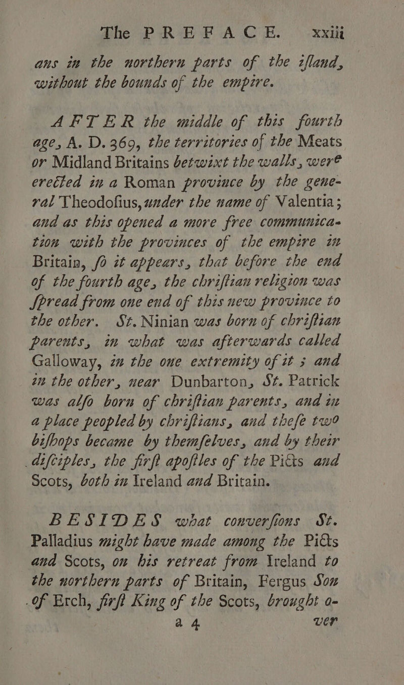 ans in the northern parts of the zfland, without the bounds of the empire. AFTER the middle of this fourth age, A. D. 369, the territories of the Meats or Midland Britains betwixt the walls, were erected in a Roman province by the geue- val Theodofius, under the name of Valentia; and as this opened a more free communica- tion with the provinces of the empire im Britain, 0 zt appears, that before the end of the fourth age, the chrifizan religion was Spread from one end of thisnew province to the other. St. Ninian was born of chriftian parents, in what was afterwards called Galloway, zu the one extremity of it 3 and zu the other, near Dunbarton, St. Patrick was ablfo born of chriftian parents, and in a place peopled by chriftians, and thefe tw bifbops became by themfelves, and by their adifciples, the firft apoftles of the Pitts aud Scots, doth zu Ireland and Britain. BESIDES what converfions St. Palladius might have made among the Pids ana Scots, om his retreat from Ireland to the northern parts of Britain, Fergus Soz of Erch, jirft King of the Scots, brought o- a 4 ver
