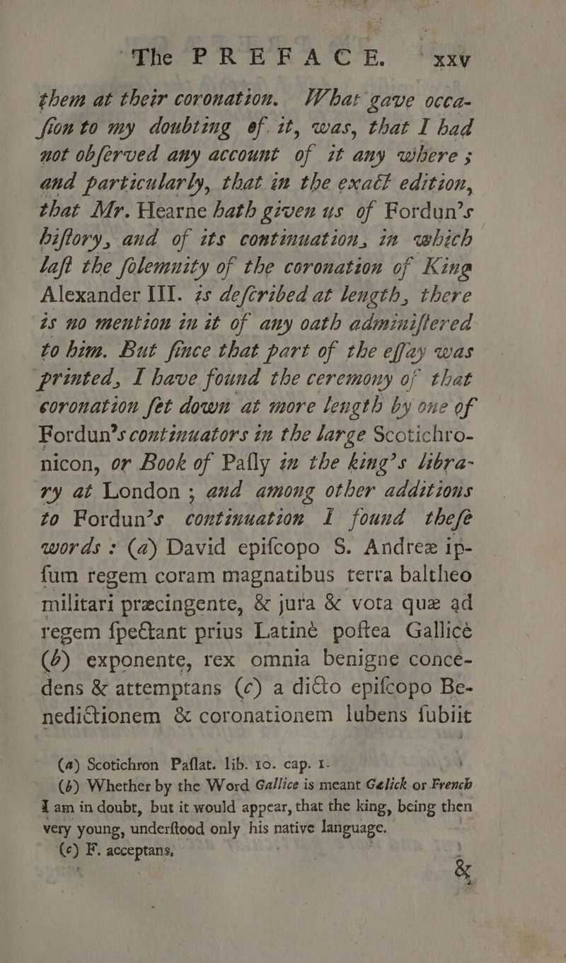 them at their coronation. What gave occa- fion to my doubting of. it, was, that I bad not obferved any account ap zt any where ; and partiularly, that im the exact edition, that Mr. Hearne hath given us of Fordun’s hiftory, and of its continuation, in which lafi the Solemnity of the coronation of King Alexander III. zs defcribed at length, there as no mention in it of any oath adminiftered to him. But fince that part of the ejay was printed, I have found the ceremony of that coronation fet down at more length by one of For dun’s continuators in the large Scotichro- nicon, or Book of Pally ix the king’s libra- vy at London ; aud among other additions to Fordun’s continuation I found thefe words : (a) David epifcopo S. Andrez ip- fum regem coram magnatibus terra baltheo militari precingente, &amp; jura &amp; vota que ad regem fpectant prius Latiné poftea Gallice (4) exponente, rex omnia benigne conce- dens &amp; attemptans (c) a ditto epifcopo Be- nedictionem &amp; coronationem lubens fubiit (a) Scotichron Paflat. lib. 10. cap. I- (4) Whether by the Word Gallice is meant Gelick or Kreuk Tam in doubt, but it would appear, that the king, being then very young, underftood only his native danipuage. © ia aug tee ) &amp; hs