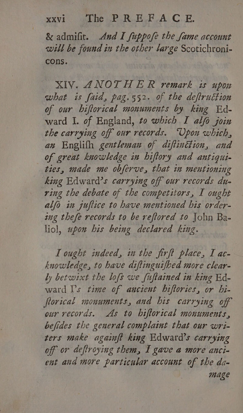 XXVI1 The PREF AC. E. &amp; admifit. And I fuppofe the fame account will be found in the other large Scotichroni- cons. : XIV. ANOTHER remark is upon what is faid, pag.552. of the deftructzon of our biftorical monuments by king Ed- ward I. of England, to which I alfo join the carrying off our records. “Upon which, an Englith gentleman of diftznttion, and of great knowledge in biftory and antigui- — ties, made me obferve, that im ment onzng king Edward’s carryzng off our records du- ring the debate of the competitors, I ought alfo in jufiice to have mentioned bis order- zug thefe records to be reftored to John Ba- liol, uwpou his beimg declared king. I ought indeed, iu the firft place, I ae- knowledge, to have diftinguifbed more clear- ly betwixt the lofs we fuftained in king Ed- ward Vs time of aucient biftories, or bi- frorical monuments, and bis carrying off our records. As to bhiftorical monuments, befides the general complaint that our wri- ters make againft king Edward’s carrying off or deffroying them, [ gave a more anci- ent ang more particular account of the da- mage