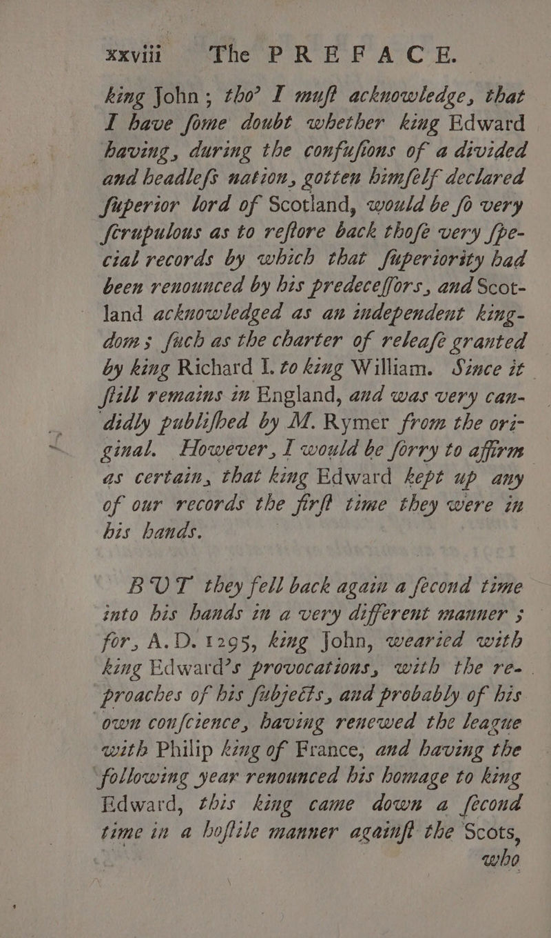 xvii veaane fF ROE RP AVC RH. | king John; tho’? I muft acknowledge, that I have fome doubt whether king Edward having, during the confufions of a divided and beadlefs nation, gotten himfelf declared fuperior lord of Scotland, would be fo very ferupulous as to reftore bank thofe very {pe- cial records by which that fuperiority had been renounced by his predeceffors, and Scot- land acknowledged as an independent king- dom; fuch as the charter of releafe granted by king Richard I. to keug William. Since it fill remains in England, and was very can- didly publifbed by M. Rymer from the ori- ginal. However, I would be forry to affirm as certain, that king Edward kept up any : of our records the jirft time they were in bis hands. BOUT they fell back agai a fecond time into his bands in a very different manner ; for, A.D. 1295, fing John, wearzed with king Edward’s provocations, with the re. proaches of his fubjects, and probably of his own confeience, having renewed the league with Philip kzng of France, and having the following year renounced his homage to king Edward, this king came down a fecond time in a hoftile manner againft the Scots, who
