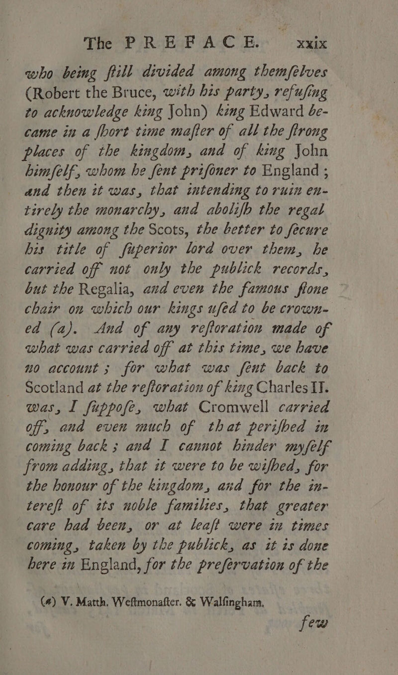 Pee? RobsE ACC Bi ue who being ftill divided among themfelves (Robert the Bruce, with his party, refufing to acknowledge king John) king Edward 4e- came in a foort time mafter of all the firong places of the kingdom, and of king John Limfelf, whom he fent prifoner to England ; and then it was, that intending toruin en- tively the monarchy, and abolifh the regal dignity among the Scots, the better to fecure his title of fuperior lord over them, he carried off not only the publick records, but the Regalia, and even the famous flone — chair on which our kings ufed to be crown- ed (a). And of any reftoration made of what was carried off at this time, we have no account ; for what was fent back to Scotland at the refloratiou of king Charles II. was, I fuppofe, what Cromwell carried off, and even much of that perifbed in coming back; and I cannot hinder myfelf from adding, that it were to be wifbed, for the honour of the kingdom, and for the in- tereft of tts noble families, that greater care had been, or at leaft were in times coming, taken by the publick, as it is done bere m England, for the prefervation of the \ (4) V. Matth. Weftmonafter. &amp; Walfingham., few