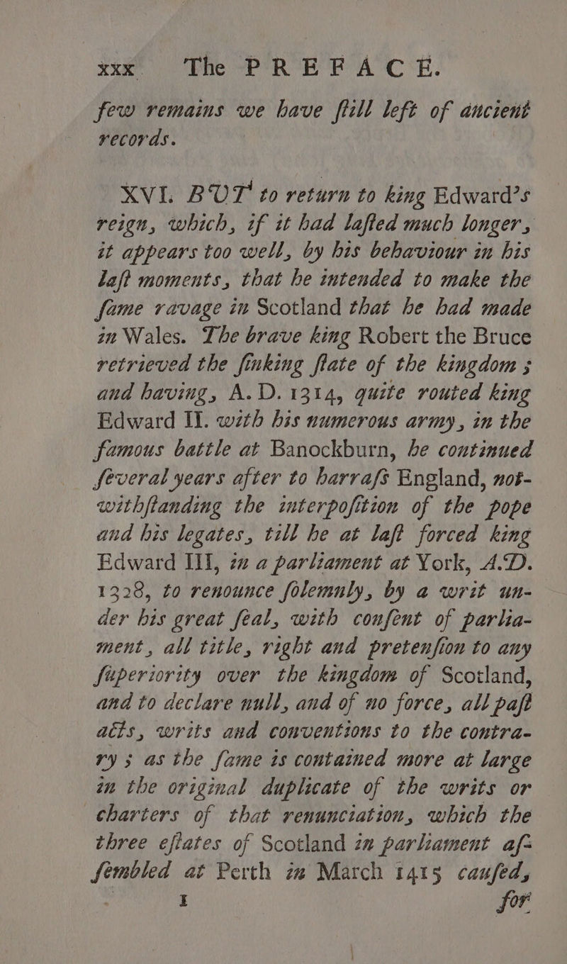 few remains we have fiill left of ancient records. XVL BUT to return to king Edward’s reign, which, if it had lafied much longer, it appears too well, by his behaviour in his laf? moments, that he intended to make the fame ravage in Scotland that he had made im Wales. The brave king Robert the Bruce retrieved the finking flate of the kingdom ; and having, A.D. 1314, quite routed king Edward Il. wzth his numerous army, in the famous battle at Banockburn, be continued feveral years after to barrafs England, not- withftanding the interpofition of the pope and his legates, till he at laft forced king Edward II, 2a a parliament at York, A.D. 1328, to renounce folemnly, by a writ un- der his great feal, with coufent of parlia- ment, all title, right and pretenfion to any fuperiority over the kingdom of Scotland, and to declare null, and of no force, all paft atts, writs and conventions to the contra- ry; asthe fame is contained more at large an the original duplicate of the writs or charters of that renunciation, which the three efiates of Scotland za parliament af- fembled at Perth iw March 1415 caufed, . I for