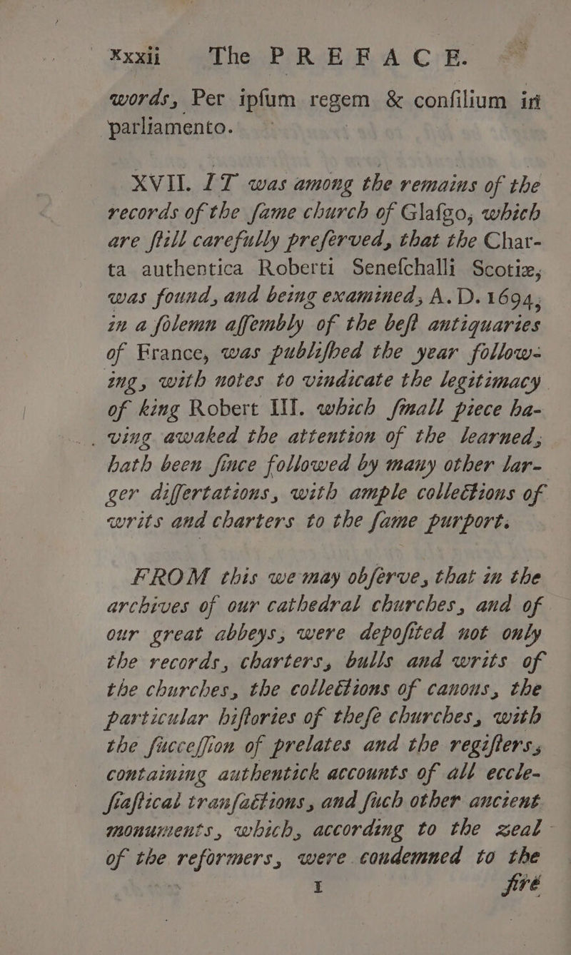 — ¥XXii The PREFACE. words, Per ipfum yeaa &amp; confilium ir parliamento. XVII. LT was among the remains of the records of the fame church of Glafgo, which are fiill carefully preferved, that the Char- ta authentica Roberti Senefchalli Scotiz, was found, and being examined; A.D.1694, in a folemn affembly of the beft antiquaries of France, was publifbed the year follow: ing, with notes to vindicate the legitimacy of king Robert UT. which fmall piece ha- _ ving awaked the attention of the learned, hath been fince followed by many other lar- ger differtations, with ample collections of writs aad charters to the fame purport. FROM this we may obferve, that in the archives of our cathedral churches, and of our great abbeys, were depofited not only the records, charters, bulls and writs of the churches, the collections of canons, the particular hiftories of thefe churches, with the fucceffion of prelates and the regifters.s containing authentick accounts of alt eccle- fraftical tranfaétions, and fuch other ancient monunients, which, according to the zeal of the reformers, were condemned to the I jiré
