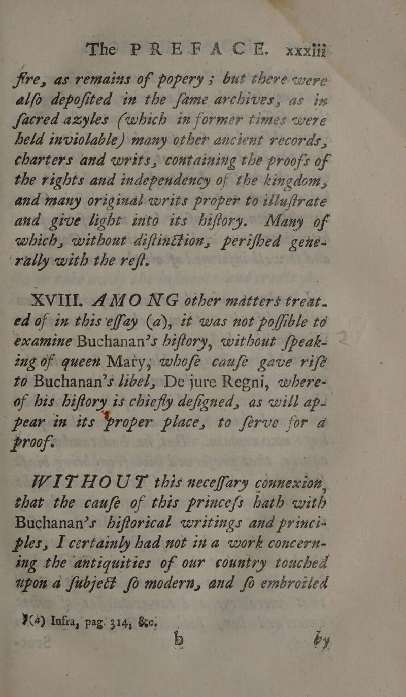 Sire, as remains of popery ; but there were alfo depofited in the fame archives, as ix sacred azyles (which in former times were held inviolable) many other ancient records, charters and writs, containing the proofs of the rights and independency of the kingdom, and many original writs proper to illufirate and give light into its hiftory. Many of whith, without difiindtion, perifbed gene- ‘rally with the refi. XVIIL AMO NG other matters treat. ed of in this effay (a), tt was not poffible to examine Buchanan’s biftory, without fpeack- ug of queen Mary; whofe caufe gave rifé to Buchanan’s /zbe/, De jure Regni, where- of bis hiftory is chiefly defigued, as will ap. pear in its broper place, to ferve for a proof. WITHOUT this neceffary connexion, that the caufe of this priuce/s hath with Buchanan’s bifforical writings and princi- ples, I certainly had not in a work concern- ing the antiquities of our country touched upon a Subject fo modern, and fo embroiled ¥(4) ae pag. 314, Se, | by