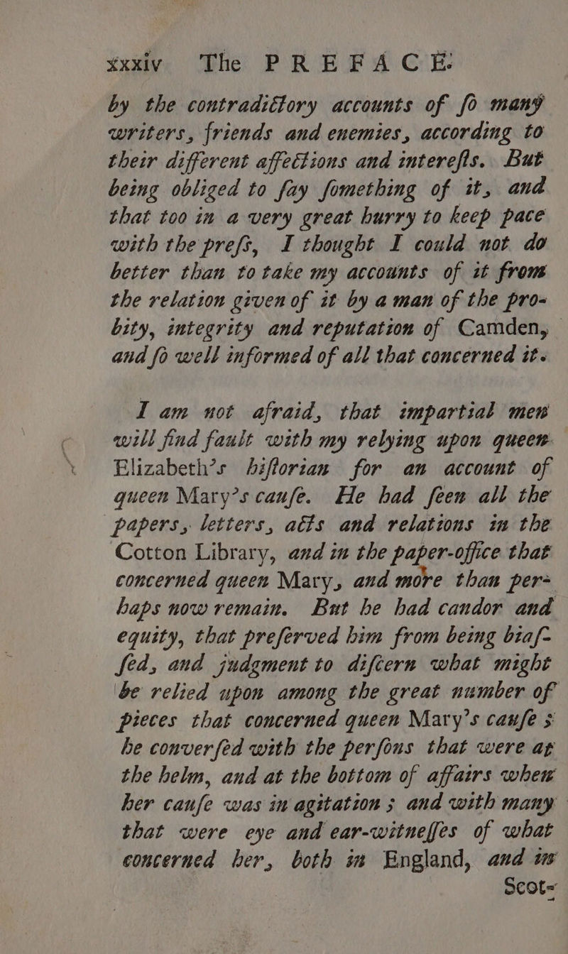 by the contradtttory accounts of fo many writers, friends and enemies, according to their different affections and interefis. But being obliged to fay fomething of it, and that too in avery great hurry to keep pace with the prefs, I thought I could not do better than totake my accounts of i from the relation given of it by aman of the pro- bity, integrity and reputation of Camden, and fo well informed of all that concerned it. I am not afraid, that impartial mew will find fault with my relying upon queen. Elizabeth’s Aifforzan for an account of gueen Mary’s caufe. He had feen all the papers, letters, atts and relations in the Cotton Library, and in the paper-office that concerned queen Mary, and more than per- haps now remain. But be had candor and equity, that preferved him from being biaf- fed, and judgment to diftern what might be relied upon among the great number of pieces that concerned queen Mary’s canfe $ be conver fed with the perfous that were at the helm, and at the bottom of affairs whew her caufe was in agitation 3 and with many that were eye and ear-witneffes of what concerned ber, both im England, and ws Scot=