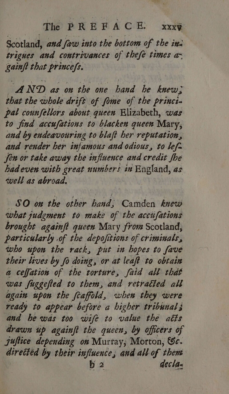 Scotland, and [uw into the bottom of the ita trigues and contrivances of thefe times a~ gainft that princefs. A N D as on the one Lind he knew, that the whole drift of ome of the princi. pal counfellors about queen Blizabeth, was to find accufations to blacken queen Mary; and by endeavouring to blaft her reputation, and render her infamous and odious, to lefa fen or take away the influence and credit fhe hadeven with great numbers im England, as well as abroad. SO on the other hand: Camden knew what judgment to make of the acciifations brought againft queen Mary from Scotland, particularly .of the depofitions of criminals, who upon the rack, put in hopes to fave their lives by fo doing, or at leaft to obtain @ ceffation of the torture, faid all that was fuggefled to them, and retradted all again upon the fraffold, when they were ready to appear before a higher tribunal 3 and he was too wife to value thé aéts drawn up againfi the queen, by officers of jufice depending on Murtay; Morton, €c. diretted by their pe and all of theus declas