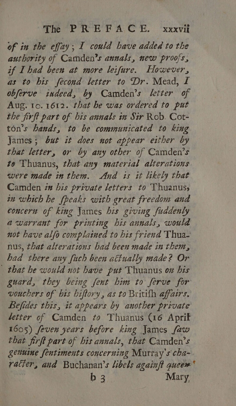 THR RE EA CE. ‘xixvif’ of in the effay; I could have added to the authority of Camden’s annals, new proofs, if I had been at more leifure. However, as to his fecond letter to Dr. Mead, L obferve indeed, by Camden’s setter of Aug. to. 1612. that he was ordered to put the firft part of bis annals in Sir Rob. Cot- ton’s hands, to be communicated to king James; but zt does not appear either by that letter, or by any other of Camden’s to Thuanus, that any material alterations were made in them. And is it likely that Camden za his private letters to Thuanusy wn which he fpeaks with great freedom and concern of king James his giving fuddenly awarrant for printing his annals, would not have alfo complained to his friend Thua- nus, that alterations had been made in them, Bat there any fuch been actually made? Or | that he would not have put Thuanus on bis guard, they being fent him to ferve for vouchers of his biftory, as to Britifh affairs. Befides this, it appears by another private letter of Camden to Thuanus (16 Aprif 1605) feven years before king James faw that firft part of his annuals, that Camden’s genuine fentiments concerning Murray's cha- racter, and Buchanan’s libels againft gueem b 3. Mary,