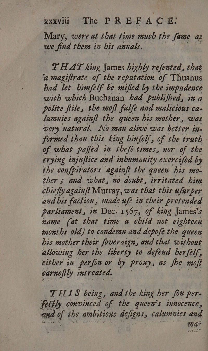 Mary, were at that time much the fame as we find them in bis annals, I HAT king James highly refented, that a magifirate of the reputation of Thuanus had let himfelf be mifled by the impudence with which Buchanan: had publifbed, in a polite flile, the moft falfe and malicious ca- lumnies againft the queen his mother, was very natural. No man alive was better in- formed than this king hinfelf, of the truth of what paffed in thefe times, nor of the crying injuftice and inhumanity exercifed by the confpirators againft the queen bis mo- ther 3 and what, no doubt, irritated him chiefly againf? Murray, was that this ufurper and bis fattion , made ufe in their pretended parliament, in Dec. 1567, of king James’s name (at that time a child not eighteen months old) to condemn and depofe the queen his mother their foveraign, and that without allowing her the liberty to defend ber {élf, either in perfin or by Mae as foe moft earnefily intreated. g THIS being, and the king her fon per- fedtly convinced of the queen’s innocence, and ft the ambitious ah, BMS. calumuies and ma