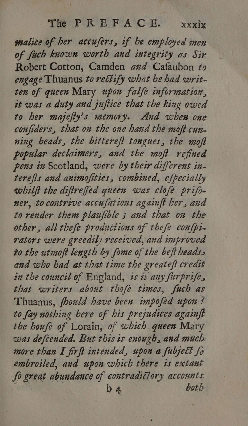 gnalice of her accufers, if be employed men of fuch known worth and integrity as Sir Robert Cotton, Camden aud Cafaubon to engage Thuanus to rectify what he had writ- ten of queen Mary upon falfe information, st was a duty and juftice that the king owed to ber majefty’s memory. And when one confiders, that on the one hand the moft cun- ning heads, the bitterefi tongues, the moft popular declaimers, and the moft refined pens in Scotland, were by their different in- terefis and animofities, combined, efpecially whilft the difirefed queen was clofe prifo- ner, to contrive accufations againft her, and to render them plaufible 3 and that ou the other, all thefe productions of thefe confpz- rators were greedily received, and improved to the utmoft length by fome of the bef beads. and who had at that time the greatef! credit zn the council of England, zs 2 any furprife, that writers about thofe times, fuch as Thuanus, fhould have been impofed upon ? to fay nothing here of bis prejudices againft the houfe of Lorain, of which queen Mary was defcended. But this is enough, and much. more than I firft intended, upon a fubject fo embroiled, and upon which there 1s extant So great abundance of contradittory accounts ane b 4 both