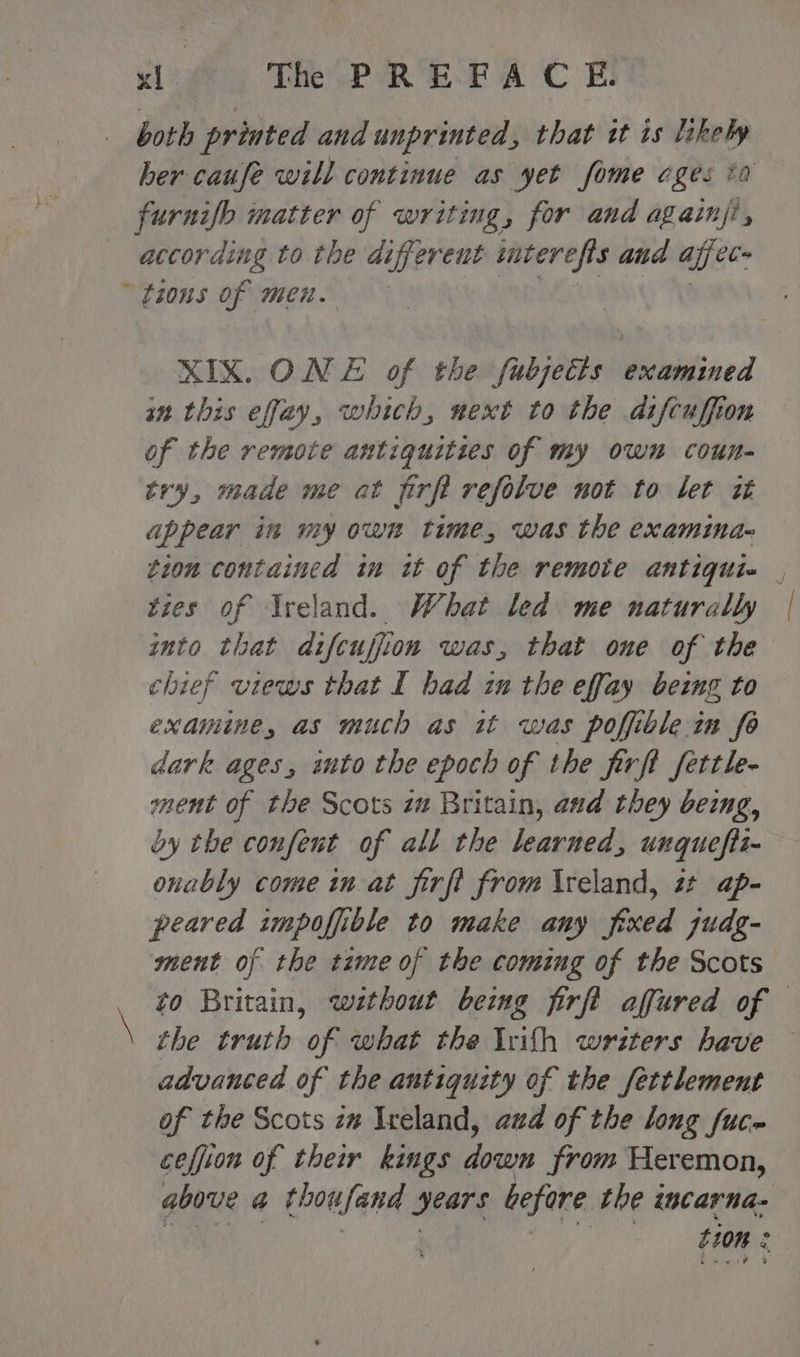 both printed and unprinted, that tt is likely her caufe will continue as yet fome ages 10 furnifb matter of writing, for and again, according to the aoe cut sacerefis and aifec- tions of men. XIX. ONE of the fubjetts examined in this effay, which, next to the difcuffion of the remote antiquities of my own coun- try, made me at firft refolve not to let it appear in my own time, was the examina- tion contained in it of the remote antiquie , ties of reland. What led me naturally into that difcuffion was, that one of the chief views that I had in the effay being to examine, as much as it was poffible.in fe dark ages, into the epoch of the firft fettle- ment of the Scots zm Britain, and they being, by the confent of all the learned, unquefit- onably come in-at firft from \reland, i ap- peared impoffible to make any fixed zudg- ment of the tame of the coming of the Scots to Britain, wethout bemg firft affured of i the truth on what the Irifh writers have advanced of the antiquity of the fettlement of the Scots z# Ireland, aud of the long fuc- ceffion of their kings down from Heremon, above @ thousand years before the intarna- tion :