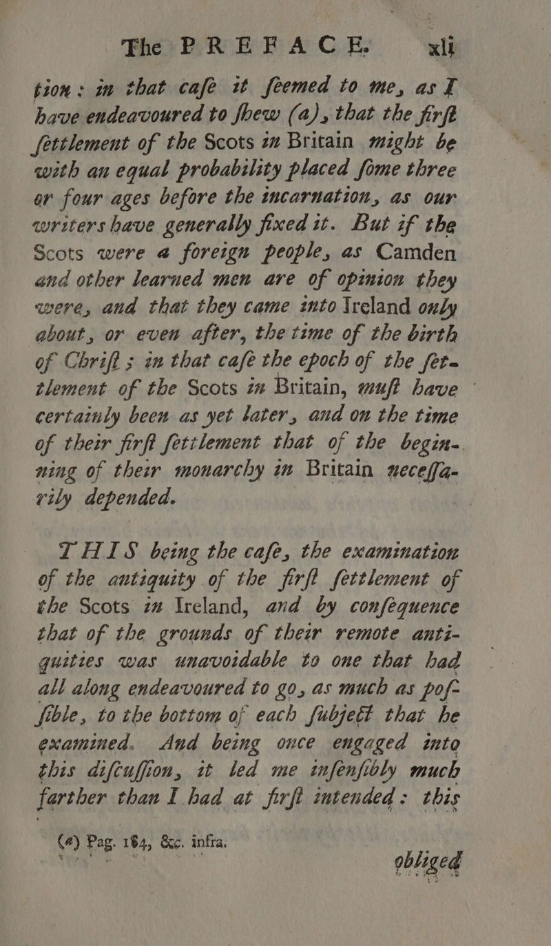 tion: in that cafe it feemed to me, asT have endeavoured to foew (a), that the firft fettlement of the Scots zw Britain might be with an equal probability placed fome three or four ages before the incarnation, as our writers have generally fined it. But if the Scots were @ foreign people, as Camden and other learned men are of opinion they aere, and that they came znto Ireland only about, or even after, the time of the birth of Chrift ; in that cafe the epoch of the fet~ tlement of the Scots in Britain, muf? have certainly been as yet tater, and on the time of their firft fetilement that of the begin-. ning of their monarchy in Britain ueceffa- rvily depended. THIS being the cafe, the examination of the antiquity of the firft fettlement of the Scots zm Ireland, and by confequence that of the grounds of their remote anti- quities was unavoidable to one that had all along endeavoured to go, as much as pof- fible, to the bottom of each fubjedt that he examined. And being once engaged into this difcuffion, it led me infenfibly much farther than I had at firft intended: this (4) Pag. 184, &amp;c, infra. il Na gbliged