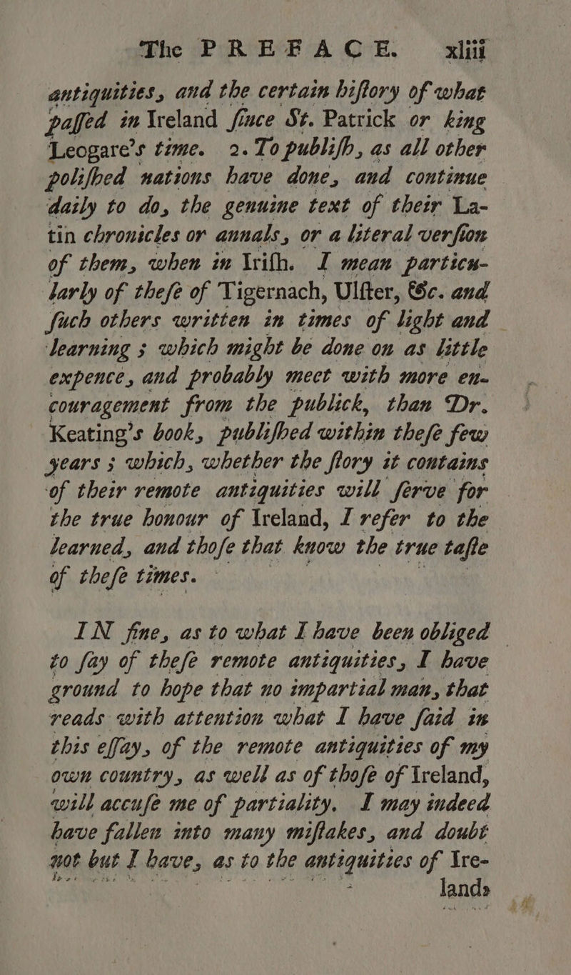 antiquities and the certain hiftory of what paffed in Ireland fiuce St. Patrick or king Leogare’s time. 2.To publifb, as all other polifbed nations have done, and continue — daily to do, the genuine text of their La- tin chronicles or annals, or a literal verfion of them, when in Irifh. I mean particn- arly of thefe of 'T igernach, Ulfter, Sc. and fuch others written in times of light and — learning 3 which might be done on as little expente, and probably mect with more en- couragement from the publick, than Dr. Keating’ s book, publifbed within thefe few years 3 which, whether the flory it contains of their remote antiquities will ferve for the true honour of Ireland, I refer to the learned, and thofe that know the true tafte of thefe times. IN fine, as to what I have been obliged — to fay of thefe remote antiquities, I have ground to hope that no impartial man, that reads with attention what I have faid in this effay, of the remote antiquities of my own country, as well as of thofe of Ireland, will accufe me of partiality, I may indeed have fallen into many miftakes, and doubt not but I bave, as to the antiquities of Ire- lands