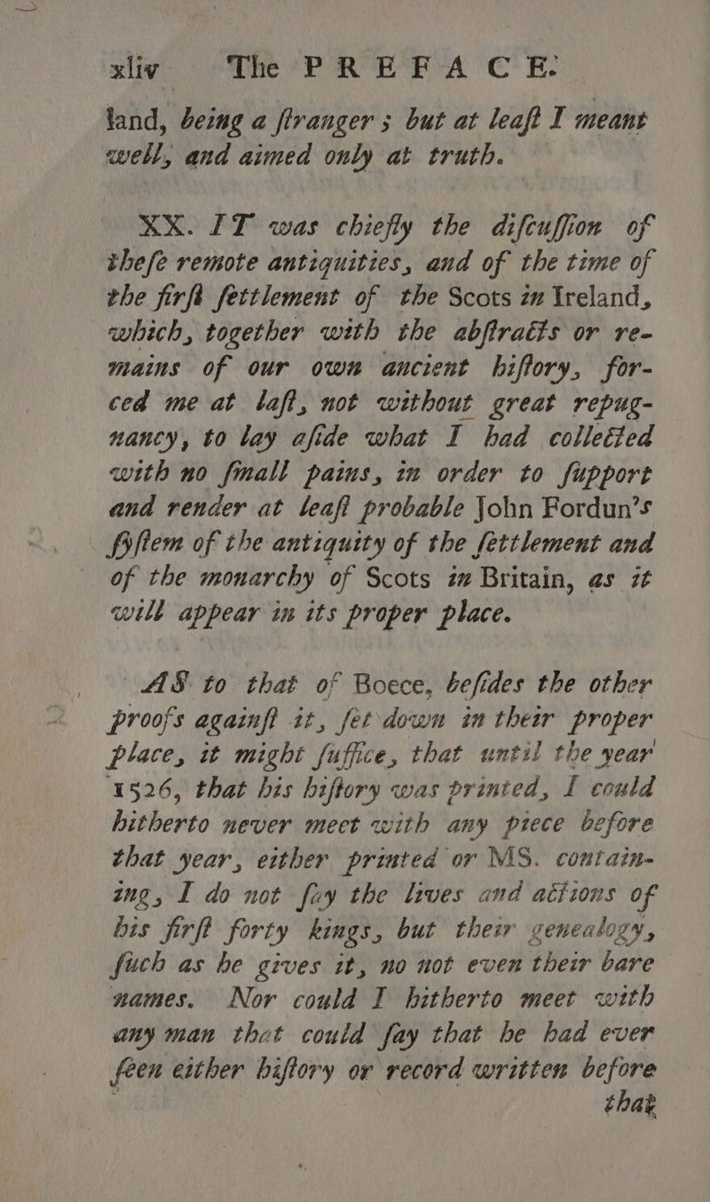 land, being a firanger ; but at leaft I meant well, and aimed only at truth. XX. LT was chiefly the difcuffion of thefe remote antiquities, and of the time of the firft fettlement of the Scots zm Ireland, which, together with the abftratts or re- mains of our own ancient hiftory, for- ced meat laf, not without great repug- nancy, to lay afide what I had colletted with no fmall pains, in order to fupport and render at leaft probable John Fordun’s . fiftem of the antiquity of the fettlement and of the monarchy of Scots im Britain, as it wilt appear in its proper Lic AS to that of Boece, befides the other proofs againft it, fet down in theer proper place, it might fuffice, that until the year 1526, that his hiftory was printed, I could hitherto never mect with any piece before that year, either printed or MS. contain- yng, I do not fay the lives and actions of bis firfl forty kings, but their genealogy, fich as he gives it, no not even their bare names. Nor could I hitherto meet wtth any man thet could fay that be had ever feen either biftory or record written before that