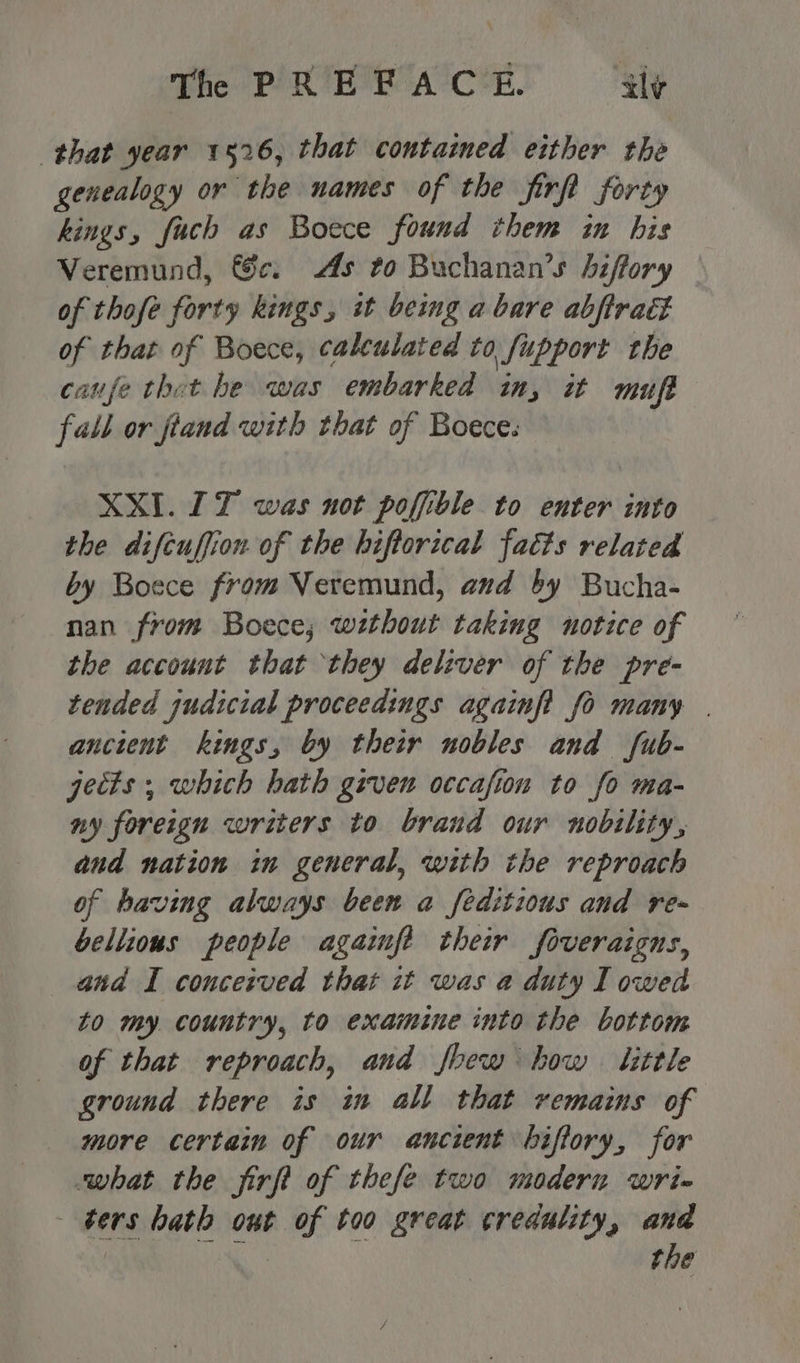 that year 1526, that contained either the genealogy or the names of the firft forty kings, fuch as Boece found them in his Veremund, 6c. As to Buchanan’s biffory of thofe forty kings, it being a bare abjtradt of that of Boece, calculated to fupport the caufe thet he was embarked in, it muft fall or fiand with that of Boece: XXI. IT was not poffible to enter into the difcuffion of the hiftorical fatts related by Boece from Veremund, and by Bucha- nan from Boece; without taking notice of the account that they deliver of the pre- tended judicial proceedings againfi fo many | anctent kings, by their nobles and fub- jects; which hath given occafion to fo ma- ny foreign writers to brand our nobility, and nation in general, with the reproach of having always been a feditious and re- bellious people agaimfe their foveraigns, and I conceived that it was a duty I owed to my. country, to examine into the bottom of that reproach, and fbew bow little ground there is in all that remaims of more certain of our ancient biffory, for what the firft of thefe two modern wri- bers hath out of too great credulity, and the