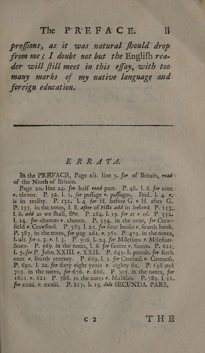 The PREWACH T prefions, as. it was natural fbould drop from me; I doubt not but the Englifh rea- der will fizll meet in this effay, with too. many marks of my native. language and. foreign education. E RR. A FA Thi the PREFACE, Page xii. line 5. for of Britain, read of the North of Britain. Page 20rline 24. for half read.part. P. 48. 1.8. for nine- v:eleven: P. 52. 1.1. for paflage 7. paflages. Ibid. 1. 4. 9° is in reality. P. 132. 1.4. for-H. before Gv. H. after G. Pi. 135. inthe notes, l. 8. after of Pitts add in Ireland, P. 153.. 1, 6: add as we fhall, ce, P. 284. 1.19. for at v. of. P. 352. 1.14, forschances r. chance, P. 354. in the note, for Craw- field r.Crawford. P. 383.1. 25. forfour books r. fourth book, — P, 387. in the notes, for pag. 261. 7. 361. P..479. in the notes, . leult. for.c.3:.% 1.3. P. 506, 1.24. for Milefians +. Milefian- Scots. P. 569. in the notes, 1, 6. for fecem r.facem. P. 621, 1. 5..for P. John XXII. X XID P. 645. 1. penult. for fixth.. cent. r. fourth century. P. 669.1. 1. for Carenefs r. Catenefs. P. 690. 1. 22. for fixty eight years r. eighty fix, P: €98 and 705. in the notes, for 676. 7. 666. P. 705. in the notes, for 1621.7. 621- P. 488. in the notes r. Malifuis. P. 78%. 1.11. for xxxii. 7: xxxiii, P: $17. 1. 19. dele SECUNDA. PARS, C2 THe